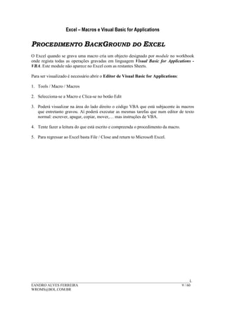 Excel – Macros e Visual Basic for Applications
______________________________________________________________________________________L
EANDRO ALVES FERREIRA 9 / 60
WROMS@BOL.COM.BR
PROCEDIMENTO BACKGROUND DO EXCEL
O Excel quando se grava uma macro cria um objecto designado por module no workbook
onde regista todas as operações gravadas em linguagem Visual Basic for Applications -
VBA. Este module não aparece no Excel com as restantes Sheets.
Para ser visualizado é necessário abrir o Editor de Visual Basic for Applications:
1. Tools / Macro / Macros
2. Selecciona-se a Macro e Clica-se no botão Edit
3. Poderá visualizar na área do lado direito o código VBA que está subjacente às macros
que entretanto gravou. Aí poderá executar as mesmas tarefas que num editor de texto
normal: escrever, apagar, copiar, mover,… mas instruções de VBA.
4. Tente fazer a leitura do que está escrito e compreenda o procedimento da macro.
5. Para regressar ao Excel basta File / Close and return to Microsoft Excel.
 