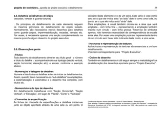 projeto de interiores . apostila de projeto executivo e detalhamento

3.5. Detalhes construtivos diversos
(escadas, rampas e guarda-corpos)
. Os princípios de detalhamento de cada elemento seguem
os mesmos princípios do detalhamento de objeto isolado.
Normalmente, são necessários menos desenhos para detalhes
como guarda-corpos, impermeabilização, escadas, rampas etc.
Por vezes, é necessária apenas uma seção complementando na
mesma prancha algum desenho do projeto executivo.

3.6. Observações gerais
- Títulos
Todo desenho de detalhamento deve ter seu título geral - o número
e título do detalhe -, acompanhado de sua tipologia (seção vertical,
seção horizontal, elevação etc), e escala, conforme o exemplo
abaixo.

38

conceito deste elemento é o de um cone. Este cone é visto como
seta se o que ele indica está “ao lado” dele e como uma bola, ou
ponto, se o que ele indica está “atrás” dele.
Para ampliações, é usual também circular-se a área que será
ampliada - com linha ﬁna -, representando a ampliação também
inscrita num círculo - com linha grossa. Tratam-se de símbolos
apenas, não havendo necessidade de correspondência de escala
entre eles. Por vezes uma ampliação pode ser representada dentro
de um círculo sem haver sido indicada deste modo, e vice versa.
- Hachuras e representação de texturas
As hachuras e representação de texturas são essenciais a um bom
detalhamento.
Vide item correspondente para “Projeto Executivo”.
- Ordem de desenho
Também em detalhamentos é útil seguir sempre a metodologia ﬁxa
de elaboração dos desenhos apontada para o “Projeto Executivo”.

- Numeração e listagem de detalhes
Numere e liste todos os detalhes antes de iniciar os detalhamentos.
Assim, quando forem necessários os “sub-detalhes” ou ampliações,
a sistematização é automática e o desenho ﬁca completo, com
títulos etc.
- Nomenclatura do tipo de desenho
Em detalhamento trabalha-se com “Seção Horizontal”, “Seção
Vertical”, e “Elevação”, em lugar de “Planta”, “Corte” e “Fachada”
- Chamadas de especiﬁcação
As linhas de chamada de especiﬁcações e detalhes iniciam-se
junto ao objeto apontado através de uma seta ou um ponto. O

Créditos das ﬁguras: Porfírio Valladares - ﬁgura 6; Danilo Matoso - demais ﬁguras.
Esta apostila é material didático complementar da disciplina “Projeto de Interiores”, ministrada na
Escola de Arquitetura da UFMG no segundo semestre de 2002, não podendo ser usada como
substitutiva da norma técnica.

 
