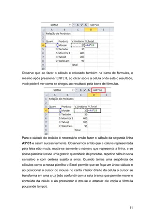 11
Observe que ao fazer o cálculo é colocado também na barra de fórmulas, e
mesmo após pressionar ENTER, ao clicar sobre a célula onde está o resultado,
você poderá ver como se chegou ao resultado pela barra de fórmulas.
Para o cálculo do teclado é necessário então fazer o cálculo da segunda linha
A5*C5 e assim sucessivamente. Observamos então que a coluna representada
pela letra não muda, muda-se somente o número que representa a linha, e se
nossa planilha tivesse uma grande quantidade de produtos, repetir o cálculo seria
cansativo e com certeza sujeito a erros. Quando temos uma seqüência de
cálculos como a nossa planilha o Excel permite que se faça um único cálculo e
ao posicionar o cursor do mouse no canto inferior direito da célula o cursor se
transforma em uma cruz (não confundir com a seta branca que permite mover o
conteúdo da célula e ao pressionar o mouse e arrastar ele copia a fórmula
poupando tempo).
 