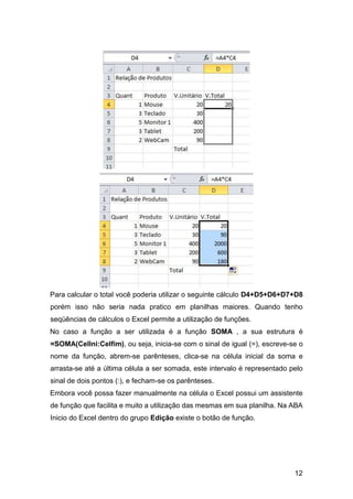 12
Para calcular o total você poderia utilizar o seguinte cálculo D4+D5+D6+D7+D8
porém isso não seria nada pratico em planilhas maiores. Quando tenho
seqüências de cálculos o Excel permite a utilização de funções.
No caso a função a ser utilizada é a função SOMA , a sua estrutura é
=SOMA(CelIni:Celfim), ou seja, inicia-se com o sinal de igual (=), escreve-se o
nome da função, abrem-se parênteses, clica-se na célula inicial da soma e
arrasta-se até a última célula a ser somada, este intervalo é representado pelo
sinal de dois pontos (:), e fecham-se os parênteses.
Embora você possa fazer manualmente na célula o Excel possui um assistente
de função que facilita e muito a utilização das mesmas em sua planilha. Na ABA
Inicio do Excel dentro do grupo Edição existe o botão de função.
 