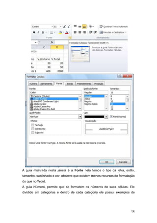 14
A guia mostrada nesta janela é a Fonte nela temos o tipo da letra, estilo,
tamanho, sublinhado e cor, observe que existem menos recursos de formatação
do que no Word.
A guia Número, permite que se formatem os números de suas células. Ele
dividido em categorias e dentro de cada categoria ele possui exemplos de
 