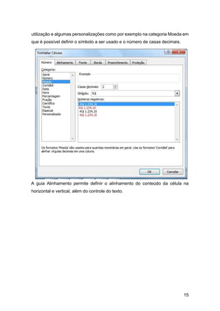 15
utilização e algumas personalizações como por exemplo na categoria Moeda em
que é possível definir o símbolo a ser usado e o número de casas decimais.
A guia Alinhamento permite definir o alinhamento do conteúdo da célula na
horizontal e vertical, além do controle do texto.
 