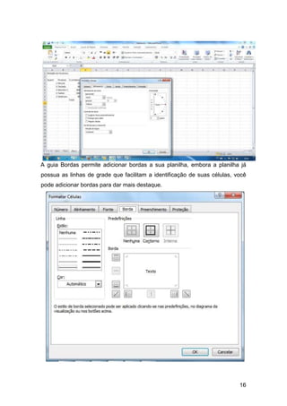 16
A guia Bordas permite adicionar bordas a sua planilha, embora a planilha já
possua as linhas de grade que facilitam a identificação de suas células, você
pode adicionar bordas para dar mais destaque.
 