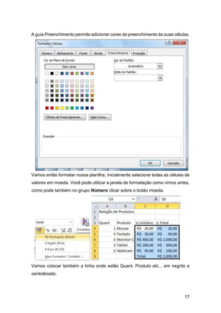 17
A guia Preenchimento permite adicionar cores de preenchimento às suas células.
Vamos então formatar nossa planilha, inicialmente selecione todas as células de
valores em moeda. Você pode utilizar a janela de formatação como vimos antes,
como pode também no grupo Número clicar sobre o botão moeda.
Vamos colocar também a linha onde estão Quant, Produto etc... em negrito e
centralizado.
 