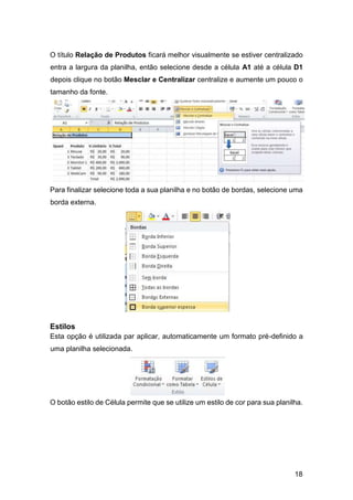 18
O título Relação de Produtos ficará melhor visualmente se estiver centralizado
entra a largura da planilha, então selecione desde a célula A1 até a célula D1
depois clique no botão Mesclar e Centralizar centralize e aumente um pouco o
tamanho da fonte.
Para finalizar selecione toda a sua planilha e no botão de bordas, selecione uma
borda externa.
Estilos
Esta opção é utilizada par aplicar, automaticamente um formato pré-definido a
uma planilha selecionada.
O botão estilo de Célula permite que se utilize um estilo de cor para sua planilha.
 