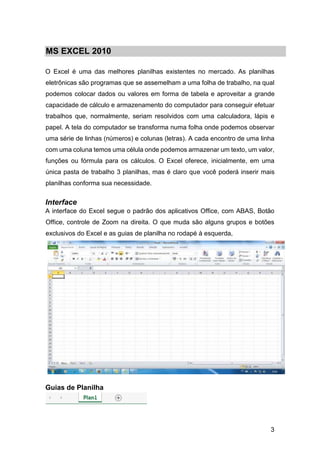 3
MS EXCEL 2010
O Excel é uma das melhores planilhas existentes no mercado. As planilhas
eletrônicas são programas que se assemelham a uma folha de trabalho, na qual
podemos colocar dados ou valores em forma de tabela e aproveitar a grande
capacidade de cálculo e armazenamento do computador para conseguir efetuar
trabalhos que, normalmente, seriam resolvidos com uma calculadora, lápis e
papel. A tela do computador se transforma numa folha onde podemos observar
uma série de linhas (números) e colunas (letras). A cada encontro de uma linha
com uma coluna temos uma célula onde podemos armazenar um texto, um valor,
funções ou fórmula para os cálculos. O Excel oferece, inicialmente, em uma
única pasta de trabalho 3 planilhas, mas é claro que você poderá inserir mais
planilhas conforma sua necessidade.
Interface
A interface do Excel segue o padrão dos aplicativos Office, com ABAS, Botão
Office, controle de Zoom na direita. O que muda são alguns grupos e botões
exclusivos do Excel e as guias de planilha no rodapé à esquerda,
Guias de Planilha
 