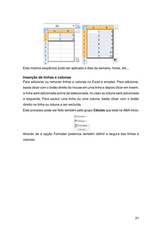 21
Esta mesma seqüência pode ser aplicada a dias da semana, horas, etc...
Inserção de linhas e colunas
Para adicionar ou remover linhas e colunas no Excel é simples. Para adicionar,
basta clicar com o botão direito do mouse em uma linha e depois clicar em Inserir,
a linha será adicionada acima da selecionada, no caso as coluna será adicionada
a esquerda. Para excluir uma linha ou uma coluna, basta clicar com o botão
direito na linha ou coluna a ser excluída.
Este processo pode ser feito também pelo grupo Células que está na ABA inicio.
Através de a opção Formatar podemos também definir a largura das linhas e
colunas.
 