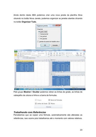 23
Ainda dentro desta ABA podemos criar uma nova janela da planilha Ativa
clicando no botão Nova Janela, podemos organizar as janelas abertas clicando
no botão Organizar Tudo,
Pelo grupo Mostrar / Ocultar podemos retirar as linhas de grade, as linhas de
cabeçalho de coluna e linha e a barra de formulas.
Trabalhando com Referências
Percebemos que ao copiar uma fórmula, automaticamente são alteradas as
referências, isso ocorre pois trabalhamos até o momento com valores relativos.
 