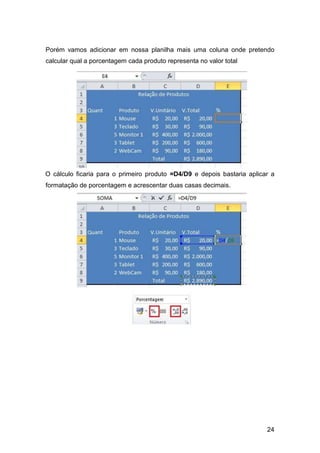 24
Porém vamos adicionar em nossa planilha mais uma coluna onde pretendo
calcular qual a porcentagem cada produto representa no valor total
O cálculo ficaria para o primeiro produto =D4/D9 e depois bastaria aplicar a
formatação de porcentagem e acrescentar duas casas decimais.
 
