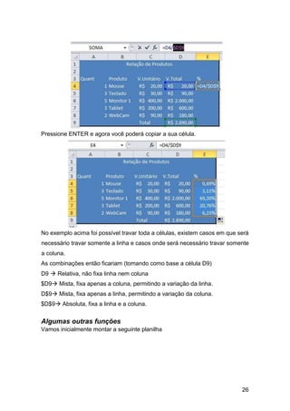 26
Pressione ENTER e agora você poderá copiar a sua célula.
No exemplo acima foi possível travar toda a células, existem casos em que será
necessário travar somente a linha e casos onde será necessário travar somente
a coluna.
As combinações então ficariam (tomando como base a célula D9)
D9  Relativa, não fixa linha nem coluna
$D9 Mista, fixa apenas a coluna, permitindo a variação da linha.
D$9 Mista, fixa apenas a linha, permitindo a variação da coluna.
$D$9 Absoluta, fixa a linha e a coluna.
Algumas outras funções
Vamos inicialmente montar a seguinte planilha
 