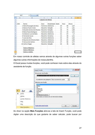 27
Em nosso controle de atletas vamos através de algumas outras funções saber
algumas outras informações de nossa planilha.
O Excel possui muitas funções, você pode conhecer mais sobre elas através do
assistente de função.
Ao clicar na opção Mais Funções abre-se a tela de Inserir Função, você pode
digitar uma descrição do que gostaria de saber calcular, pode buscar por
 