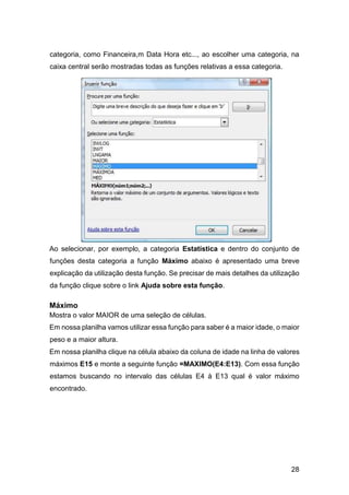 28
categoria, como Financeira,m Data Hora etc..., ao escolher uma categoria, na
caixa central serão mostradas todas as funções relativas a essa categoria.
Ao selecionar, por exemplo, a categoria Estatística e dentro do conjunto de
funções desta categoria a função Máximo abaixo é apresentado uma breve
explicação da utilização desta função. Se precisar de mais detalhes da utilização
da função clique sobre o link Ajuda sobre esta função.
Máximo
Mostra o valor MAIOR de uma seleção de células.
Em nossa planilha vamos utilizar essa função para saber é a maior idade, o maior
peso e a maior altura.
Em nossa planilha clique na célula abaixo da coluna de idade na linha de valores
máximos E15 e monte a seguinte função =MAXIMO(E4:E13). Com essa função
estamos buscando no intervalo das células E4 à E13 qual é valor máximo
encontrado.
 