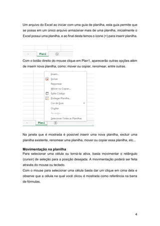 4
Um arquivo do Excel ao iniciar com uma guia de planilha, esta guia permite que
se possa em um único arquivo armazenar mais de uma planilha, inicialmente o
Excel possui uma planilha, e ao final desta temos o ícone (+) para inserir planilha.
Com o botão direito do mouse clique em Plan1, aparecerão outras opções além
de inserir nova planilha, como: mover ou copiar, renomear, entre outras.
Na janela que é mostrada é possível inserir uma nova planilha, excluir uma
planilha existente, renomear uma planilha, mover ou copiar essa planilha, etc...
Movimentação na planilha
Para selecionar uma célula ou torná-la ativa, basta movimentar o retângulo
(cursor) de seleção para a posição desejada. A movimentação poderá ser feita
através do mouse ou teclado.
Com o mouse para selecionar uma célula basta dar um clique em cima dela e
observe que a célula na qual você clicou é mostrada como referência na barra
de fórmulas.
 