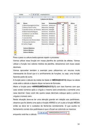 31
Para o peso e a altura basta apenas repetir o processo
Vamos utilizar essa função em nossa planilha de controle de atletas. Vamos
utilizar a função nos valores médios da planilha, deixaremos com duas casas
decimais.
Vamos aproveitar também o exemplo para utilizarmos um recurso muito
interessante do Excel que é o aninhamento de funções, ou seja, uma função
fazendo parte de outra.
A função para o cálculo da média da Idade é =MÉDIA(E4:E13) clique na célula
onde está o cálculo e depois clique na barra de fórmulas.
Altere a função para =ARRED(MÉDIA(E4:E13);1) com isso fizemos com que
caso exista números após a vírgula o mesmo será arredonda a somente uma
casa decimal. Caso você não queira casas decimais coloque após o ponto e
vírgula o número zero.
Nesta situação deve-se ter uma atenção grande em relação aos parênteses,
observe que foi aberto uma após a função ARRED e um a pós a função MÉDIA
então se deve ter o cuidados de fechá-los corretamente. O que auxilia no
fechamento correto dos parênteses é que o Excel vai colorindo os mesmos
enquanto você faz o cálculo.
 