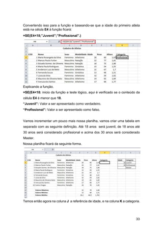 33
Convertendo isso para a função e baseando-se que a idade do primeiro atleta
está na célula E4 à função ficará:
=SE(E4<18;”Juvenil”;”Profissional”.)
Explicando a função.
=SE(E4<18: inicio da função e teste lógico, aqui é verificado se o conteúdo da
célula E4 é menor que 18.
“Juvenil”: Valor a ser apresentado como verdadeiro.
“Profissional”: Valor a ser apresentado como falso.
Vamos incrementar um pouco mais nossa planilha, vamos criar uma tabela em
separado com as seguinte definição. Até 18 anos será juvenil, de 18 anos até
30 anos será considerado profissional e acima dos 30 anos será considerado
Master.
Nossa planilha ficará da seguinte forma.
Temos então agora na coluna J a referência de idade, e na coluna K a categoria.
 