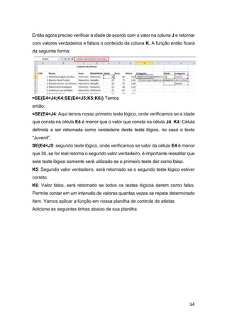 34
Então agora preciso verificar a idade de acordo com o valor na coluna J e retornar
com valores verdadeiros e falsos o conteúdo da coluna K. A função então ficará
da seguinte forma:
=SE(E4<J4;K4;SE(E4<J5;K5;K6)) Temos
então:
=SE(E4<J4: Aqui temos nosso primeiro teste lógico, onde verificamos se a idade
que consta na célula E4 é menor que o valor que consta na célula J4. K4: Célula
definida a ser retornada como verdadeiro deste teste lógico, no caso o texto
“Juvenil”.
SE(E4<J5: segundo teste lógico, onde verificamos se valor da célula E4 é menor
que 30, se for real retorna o segundo valor verdadeiro, é importante ressaltar que
este teste lógico somente será utilizado se o primeiro teste der como falso.
K5: Segundo valor verdadeiro, será retornado se o segundo teste lógico estiver
correto.
K6: Valor falso, será retornado se todos os testes lógicos derem como falso.
Permite contar em um intervalo de valores quantas vezes se repete determinado
item. Vamos aplicar a função em nossa planilha de controle de atletas
Adicione as seguintes linhas abaixo de sua planilha
 