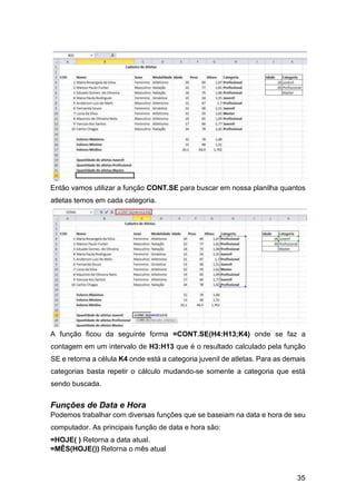 35
Então vamos utilizar a função CONT.SE para buscar em nossa planilha quantos
atletas temos em cada categoria.
A função ficou da seguinte forma =CONT.SE(H4:H13;K4) onde se faz a
contagem em um intervalo de H3:H13 que é o resultado calculado pela função
SE e retorna a célula K4 onde está a categoria juvenil de atletas. Para as demais
categorias basta repetir o cálculo mudando-se somente a categoria que está
sendo buscada.
Funções de Data e Hora
Podemos trabalhar com diversas funções que se baseiam na data e hora de seu
computador. As principais função de data e hora são:
=HOJE( ) Retorna a data atual.
=MÊS(HOJE()) Retorna o mês atual
 