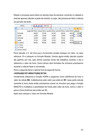 37
Repita o processo para todos os demais dias da semana, somente no sábado é
preciso apenas calcular a parte da manhã, ou seja, não precisa ser feito o cálculo
do período da tarde.
Para calcular o V. da hora que o funcionário recebe coloque um valor, no caso
adicione 15 e coloquei no formato Moeda. Vamos agora então calcular quanto
ele ganhou por dia, pois temos quantas horas ele trabalhou durante o dia e
sabemos o valor da hora. Como temos dois formatos de números precisamos
durante o cálculo fazer a conversão.
Para a segunda-feira o cálculo fica da seguinte forma:
=HORA(B6)*B7+MINUTO(B6)*B7/60.
Inicialmente utilizamos a função HORA e pegamos como referência de hora o
valor da célula B6, multiplicamos pelo valor que está em B7, essa parte calcula
somente à hora cheia então precisamos somar os minutos que pega a função
MINUTO e multiplica a quantidade de horas pelo valor da hora, como o valor é
para a hora dividimos ele então por 60
Após isso coloque o valor em formato Moeda.
 