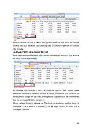 38
Para os demais cálculos o V.Hora será igual há todos os dias então ele precisa
ser fixo para que o cálculo possa ser copiado, o número 60 por ser um número
não é muda.
=HORA(B6)*$B$7+MINUTO(B6)*$B$7/60
Para sabermos quantas horas o funcionário trabalhou na semana, faça a soma
de todos os dias trabalhados.
Ao observar atentamente o valor calculado ele mostra 20:40, porém nessa
semana o funcionário trabalhou mais de 40 horas, isso ocorre pois o cálculo de
horas zera ao chegar em 23:59:59, então preciso fazer com que o Excel entenda
que ele precisa continuar a contagem.
Clique na faixa do grupo número na ABA Inicio, na janela que se abre clique na
categoria Hora e escolha o formato 37:30:55 esse formato faz com que a
contagem continue.
 