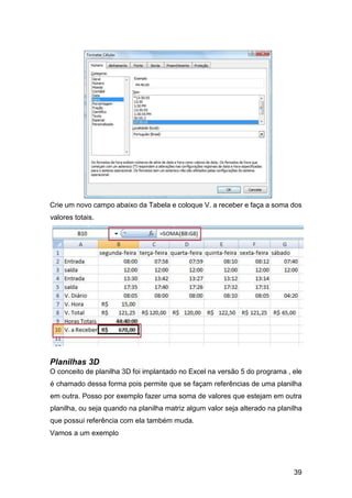 39
Crie um novo campo abaixo da Tabela e coloque V. a receber e faça a soma dos
valores totais.
Planilhas 3D
O conceito de planilha 3D foi implantado no Excel na versão 5 do programa , ele
é chamado dessa forma pois permite que se façam referências de uma planilha
em outra. Posso por exemplo fazer uma soma de valores que estejam em outra
planilha, ou seja quando na planilha matriz algum valor seja alterado na planilha
que possui referência com ela também muda.
Vamos a um exemplo
 