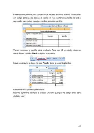40
Faremos uma planilha para conversão de valores, então na planilha 1 vamos ter
um campo para que se coloque o valore em real e automaticamente ele fará a
conversão para outras moedas, monte a seguinte planilha.
Vamos renomear a planilha para resultado. Para isso dê um duplo clique no
nome de sua planilha Plan1 e digite o novo nome.
Salve seu arquivo e clique na guia Plan2 e digite a seguinte planilha
Renomeie essa planilha para valores
Retorne a planilha resultado e coloque um valor qualquer no campo onde será
digitado valor.
 
