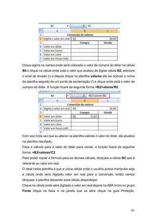 41
Clique agora no campo onde será colocado o valor de compra do dólar na célula
B4 e clique na célula onde está o valor que acabou de digitar célula B2, adicione
o sinal de divisão (/) e depois clique na planilha valores ele vai colocar o nome
da planilha seguido de um ponto de exclamação (!) e clique onde está o valor de
compra do dólar. A função ficará da seguinte forma =B2/valores!B2.
Com isso toda vez que eu alterar na planilha valores o valor do dólar, ele atualiza
na planilha resultado.
Faça o cálculo para o valor do dólar para venda, a função ficará da seguinte
forma: =B2/valores!C2.
Para poder copiar a fórmula para as demais células, bloqueie a célula B2 que é
referente ao valor em real.
O ideal nesta planilha é que a única célula onde o usuário possa manipular seja
a célula onde será digitado valor em real para a conversão, então vamos
bloquear a planilha deixando essa célula desprotegia.
Clique na célula onde será digitado o valor em real depois na ABA Inicio no grupo
Fonte clique na faixa e na janela que se abre clique na guia Proteção.
 