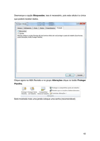 42
Desmarque a opção Bloqueadas, isso é necessário, pois esta célula é a única
que poderá receber dados.
Clique agora na ABA Revisão e no grupo Alterações clique no botão Proteger
Planilha.
Será mostrada mais uma janela coloque uma senha (recomendável)
 