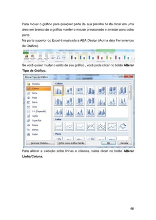 46
Para mover o gráfico para qualquer parte de sua planilha basta clicar em uma
área em branco de o gráfico manter o mouse pressionado e arrastar para outra
parte.
Na parte superior do Excel é mostrada a ABA Design (Acima dela Ferramentas
de Gráfico).
Se você quiser mudar o estilo de seu gráfico , você pode clicar no botão Alterar
Tipo de Gráfico.
Para alterar a exibição entre linhas e colunas, basta clicar no botão Alterar
Linha/Coluna.
 