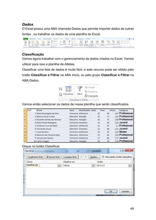 49
Dados
O Excel possui uma ABA chamada Dados que permite importar dados de outras
fontes , ou trabalhar os dados de uma planilha do Excel.
Classificação
Vamos agora trabalhar com o gerenciamento de dados criados no Excel. Vamos
utilizar para isso a planilha de Atletas.
Classificar uma lista de dados é muito fácil, e este recurso pode ser obtido pelo
botão Classificar e Filtrar na ABA Inicio, ou pelo grupo Classificar e Filtrar na
ABA Dados.
Vamos então selecionar os dados de nossa planilha que serão classificados.
Clique no botão Classificar.
 