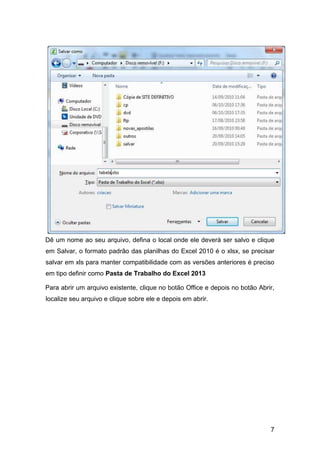 7
Dê um nome ao seu arquivo, defina o local onde ele deverá ser salvo e clique
em Salvar, o formato padrão das planilhas do Excel 2010 é o xlsx, se precisar
salvar em xls para manter compatibilidade com as versões anteriores é preciso
em tipo definir como Pasta de Trabalho do Excel 2013
Para abrir um arquivo existente, clique no botão Office e depois no botão Abrir,
localize seu arquivo e clique sobre ele e depois em abrir.
 