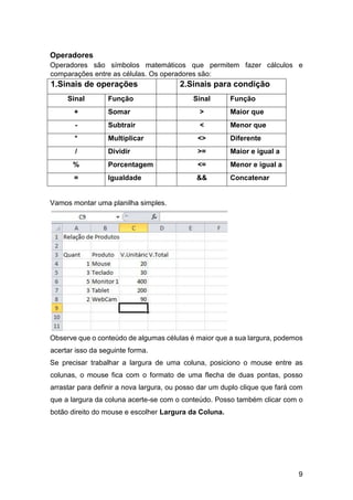 9
Operadores
Operadores são símbolos matemáticos que permitem fazer cálculos e
comparações entre as células. Os operadores são:
1.Sinais de operações 2.Sinais para condição
Sinal Função Sinal Função
+ Somar > Maior que
- Subtrair < Menor que
* Multiplicar <> Diferente
/ Dividir >= Maior e igual a
% Porcentagem <= Menor e igual a
= Igualdade && Concatenar
Vamos montar uma planilha simples.
Observe que o conteúdo de algumas células é maior que a sua largura, podemos
acertar isso da seguinte forma.
Se precisar trabalhar a largura de uma coluna, posiciono o mouse entre as
colunas, o mouse fica com o formato de uma flecha de duas pontas, posso
arrastar para definir a nova largura, ou posso dar um duplo clique que fará com
que a largura da coluna acerte-se com o conteúdo. Posso também clicar com o
botão direito do mouse e escolher Largura da Coluna.
 