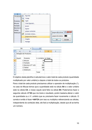 10
O objetivo desta planilha é calcularmos o valor total de cada produto (quantidade
multiplicado por valor unitário) e depois o total de todos os produtos.
Para o total de cada produto precisamos utilizar o operador de multiplicação (*),
no caso do Mouse temos que a quantidade está na célula A4 e o valor unitário
está na célula C4, o nosso caçulo será feito na célula D4. Poderíamos fazer o
seguinte cálculo =1*20 que me traria o resultado, porém bastaria alterar o valor
da quantidade ou o V. unitário que eu precisaria fazer novamente o cálculo. O
correto é então é fazer =A4*C4 com isso eu multiplico referenciando as células,
independente do conteúdo dela, ele fará a multiplicação, desde que ali se tenha
um número.
 