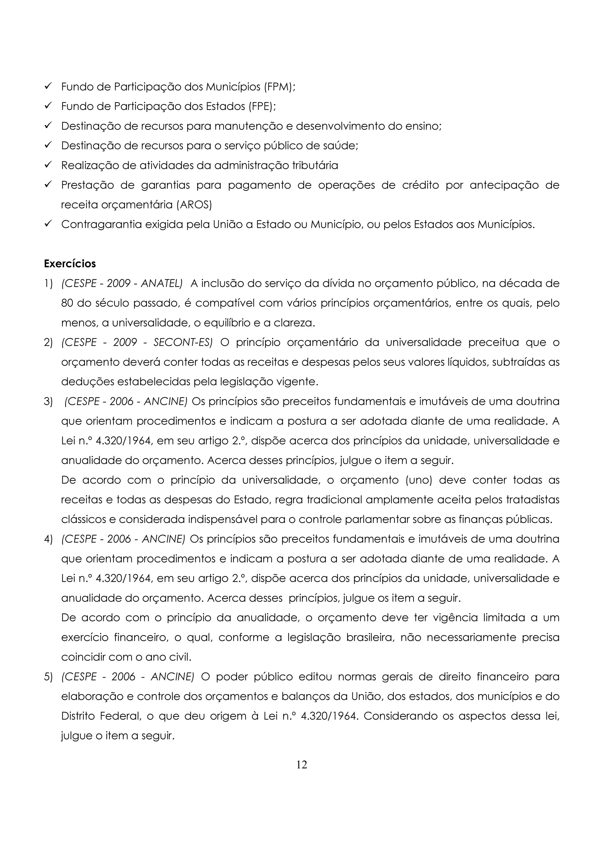 Fundo de Participação dos Municípios (FPM); 
 Fundo de Participação dos Estados (FPE); 
 Destinação de recursos para manutenção e desenvolvimento do ensino; 
 Destinação de recursos para o serviço público de saúde; 
 Realização de atividades da administração tributária 
 Prestação de garantias para pagamento de operações de crédito por antecipação de 
receita orçamentária (AROS) 
 Contragarantia exigida pela União a Estado ou Município, ou pelos Estados aos Municípios. 
Exercícios 
1) (CESPE - 2009 - ANATEL) A inclusão do serviço da dívida no orçamento público, na década de 
80 do século passado, é compatível com vários princípios orçamentários, entre os quais, pelo 
menos, a universalidade, o equilíbrio e a clareza. 
2) (CESPE - 2009 - SECONT-ES) O princípio orçamentário da universalidade preceitua que o 
orçamento deverá conter todas as receitas e despesas pelos seus valores líquidos, subtraídas as 
deduções estabelecidas pela legislação vigente. 
3) (CESPE - 2006 - ANCINE) Os princípios são preceitos fundamentais e imutáveis de uma doutrina 
que orientam procedimentos e indicam a postura a ser adotada diante de uma realidade. A 
Lei n.º 4.320/1964, em seu artigo 2.º, dispõe acerca dos princípios da unidade, universalidade e 
anualidade do orçamento. Acerca desses princípios, julgue o item a seguir. 
De acordo com o princípio da universalidade, o orçamento (uno) deve conter todas as 
receitas e todas as despesas do Estado, regra tradicional amplamente aceita pelos tratadistas 
clássicos e considerada indispensável para o controle parlamentar sobre as finanças públicas. 
4) (CESPE - 2006 - ANCINE) Os princípios são preceitos fundamentais e imutáveis de uma doutrina 
que orientam procedimentos e indicam a postura a ser adotada diante de uma realidade. A 
Lei n.º 4.320/1964, em seu artigo 2.º, dispõe acerca dos princípios da unidade, universalidade e 
anualidade do orçamento. Acerca desses princípios, julgue os item a seguir. 
De acordo com o princípio da anualidade, o orçamento deve ter vigência limitada a um 
exercício financeiro, o qual, conforme a legislação brasileira, não necessariamente precisa 
coincidir com o ano civil. 
5) (CESPE - 2006 - ANCINE) O poder público editou normas gerais de direito financeiro para 
elaboração e controle dos orçamentos e balanços da União, dos estados, dos municípios e do 
Distrito Federal, o que deu origem à Lei n.º 4.320/1964. Considerando os aspectos dessa lei, 
julgue o item a seguir. 
12 
 