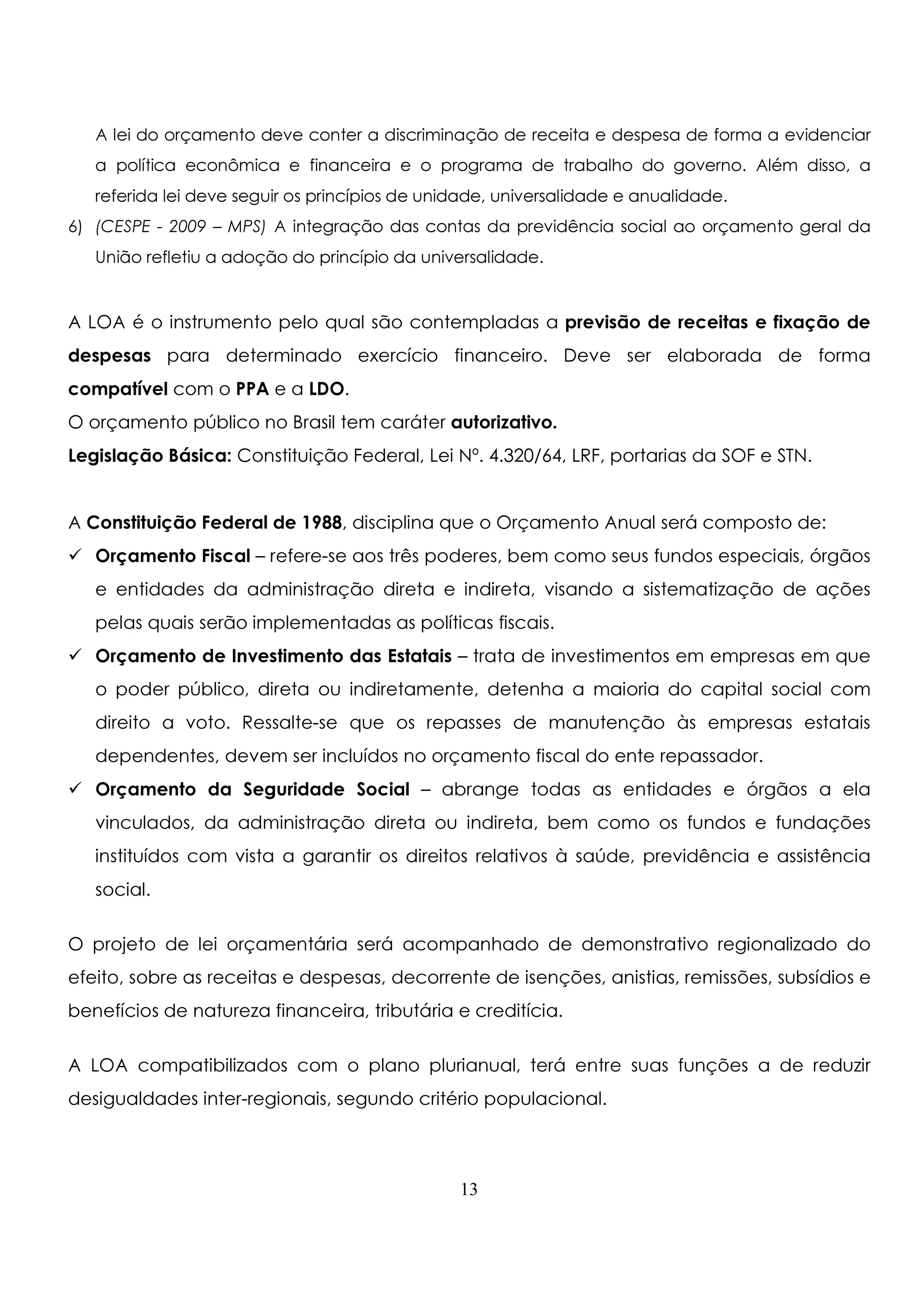 A lei do orçamento deve conter a discriminação de receita e despesa de forma a evidenciar 
a política econômica e financeira e o programa de trabalho do governo. Além disso, a 
referida lei deve seguir os princípios de unidade, universalidade e anualidade. 
6) (CESPE - 2009 – MPS) A integração das contas da previdência social ao orçamento geral da 
União refletiu a adoção do princípio da universalidade. 
A LOA é o instrumento pelo qual são contempladas a previsão de receitas e fixação de 
despesas para determinado exercício financeiro. Deve ser elaborada de forma 
compatível com o PPA e a LDO. 
O orçamento público no Brasil tem caráter autorizativo. 
Legislação Básica: Constituição Federal, Lei Nº. 4.320/64, LRF, portarias da SOF e STN. 
A Constituição Federal de 1988, disciplina que o Orçamento Anual será composto de: 
 Orçamento Fiscal – refere-se aos três poderes, bem como seus fundos especiais, órgãos 
e entidades da administração direta e indireta, visando a sistematização de ações 
pelas quais serão implementadas as políticas fiscais. 
 Orçamento de Investimento das Estatais – trata de investimentos em empresas em que 
o poder público, direta ou indiretamente, detenha a maioria do capital social com 
direito a voto. Ressalte-se que os repasses de manutenção às empresas estatais 
dependentes, devem ser incluídos no orçamento fiscal do ente repassador. 
 Orçamento da Seguridade Social – abrange todas as entidades e órgãos a ela 
vinculados, da administração direta ou indireta, bem como os fundos e fundações 
instituídos com vista a garantir os direitos relativos à saúde, previdência e assistência 
social. 
O projeto de lei orçamentária será acompanhado de demonstrativo regionalizado do 
efeito, sobre as receitas e despesas, decorrente de isenções, anistias, remissões, subsídios e 
benefícios de natureza financeira, tributária e creditícia. 
A LOA compatibilizados com o plano plurianual, terá entre suas funções a de reduzir 
desigualdades inter-regionais, segundo critério populacional. 
13 
 