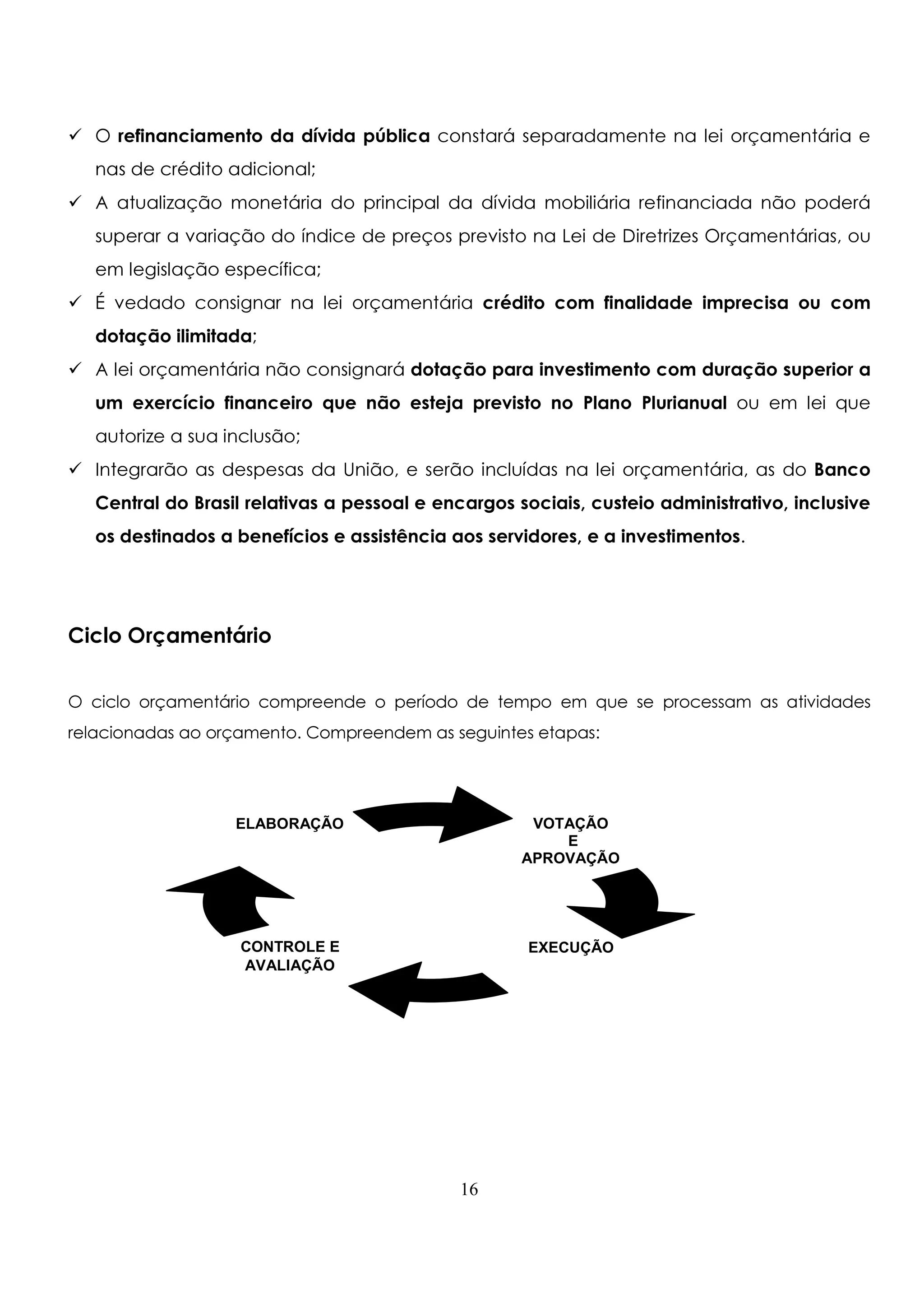 O refinanciamento da dívida pública constará separadamente na lei orçamentária e 
nas de crédito adicional; 
 A atualização monetária do principal da dívida mobiliária refinanciada não poderá 
superar a variação do índice de preços previsto na Lei de Diretrizes Orçamentárias, ou 
em legislação específica; 
 É vedado consignar na lei orçamentária crédito com finalidade imprecisa ou com 
dotação ilimitada; 
 A lei orçamentária não consignará dotação para investimento com duração superior a 
um exercício financeiro que não esteja previsto no Plano Plurianual ou em lei que 
autorize a sua inclusão; 
 Integrarão as despesas da União, e serão incluídas na lei orçamentária, as do Banco 
Central do Brasil relativas a pessoal e encargos sociais, custeio administrativo, inclusive 
os destinados a benefícios e assistência aos servidores, e a investimentos. 
Ciclo Orçamentário 
O ciclo orçamentário compreende o período de tempo em que se processam as atividades 
relacionadas ao orçamento. Compreendem as seguintes etapas: 
16 
VOTAÇÃO 
E 
APROVAÇÃO 
ELABORAÇÃO 
CONTROLE E EXECUÇÃO 
AVALIAÇÃO 
 