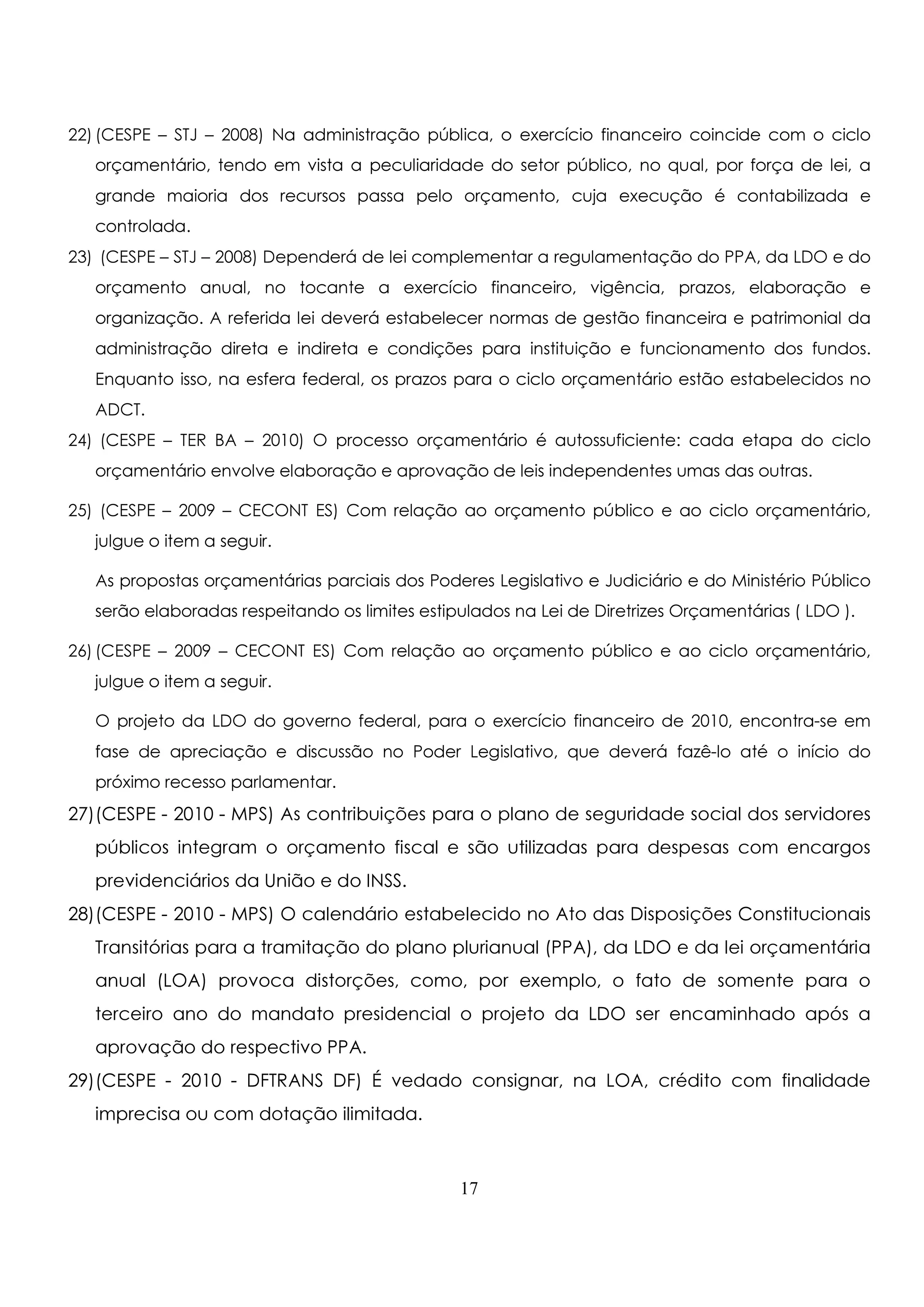 22) (CESPE – STJ – 2008) Na administração pública, o exercício financeiro coincide com o ciclo 
orçamentário, tendo em vista a peculiaridade do setor público, no qual, por força de lei, a 
grande maioria dos recursos passa pelo orçamento, cuja execução é contabilizada e 
controlada. 
23) (CESPE – STJ – 2008) Dependerá de lei complementar a regulamentação do PPA, da LDO e do 
orçamento anual, no tocante a exercício financeiro, vigência, prazos, elaboração e 
organização. A referida lei deverá estabelecer normas de gestão financeira e patrimonial da 
administração direta e indireta e condições para instituição e funcionamento dos fundos. 
Enquanto isso, na esfera federal, os prazos para o ciclo orçamentário estão estabelecidos no 
ADCT. 
24) (CESPE – TER BA – 2010) O processo orçamentário é autossuficiente: cada etapa do ciclo 
orçamentário envolve elaboração e aprovação de leis independentes umas das outras. 
25) (CESPE – 2009 – CECONT ES) Com relação ao orçamento público e ao ciclo orçamentário, 
julgue o item a seguir. 
As propostas orçamentárias parciais dos Poderes Legislativo e Judiciário e do Ministério Público 
serão elaboradas respeitando os limites estipulados na Lei de Diretrizes Orçamentárias ( LDO ). 
26) (CESPE – 2009 – CECONT ES) Com relação ao orçamento público e ao ciclo orçamentário, 
julgue o item a seguir. 
O projeto da LDO do governo federal, para o exercício financeiro de 2010, encontra-se em 
fase de apreciação e discussão no Poder Legislativo, que deverá fazê-lo até o início do 
próximo recesso parlamentar. 
27) (CESPE - 2010 - MPS) As contribuições para o plano de seguridade social dos servidores 
públicos integram o orçamento fiscal e são utilizadas para despesas com encargos 
previdenciários da União e do INSS. 
28) (CESPE - 2010 - MPS) O calendário estabelecido no Ato das Disposições Constitucionais 
Transitórias para a tramitação do plano plurianual (PPA), da LDO e da lei orçamentária 
anual (LOA) provoca distorções, como, por exemplo, o fato de somente para o 
terceiro ano do mandato presidencial o projeto da LDO ser encaminhado após a 
aprovação do respectivo PPA. 
29) (CESPE - 2010 - DFTRANS DF) É vedado consignar, na LOA, crédito com finalidade 
imprecisa ou com dotação ilimitada. 
17 
 