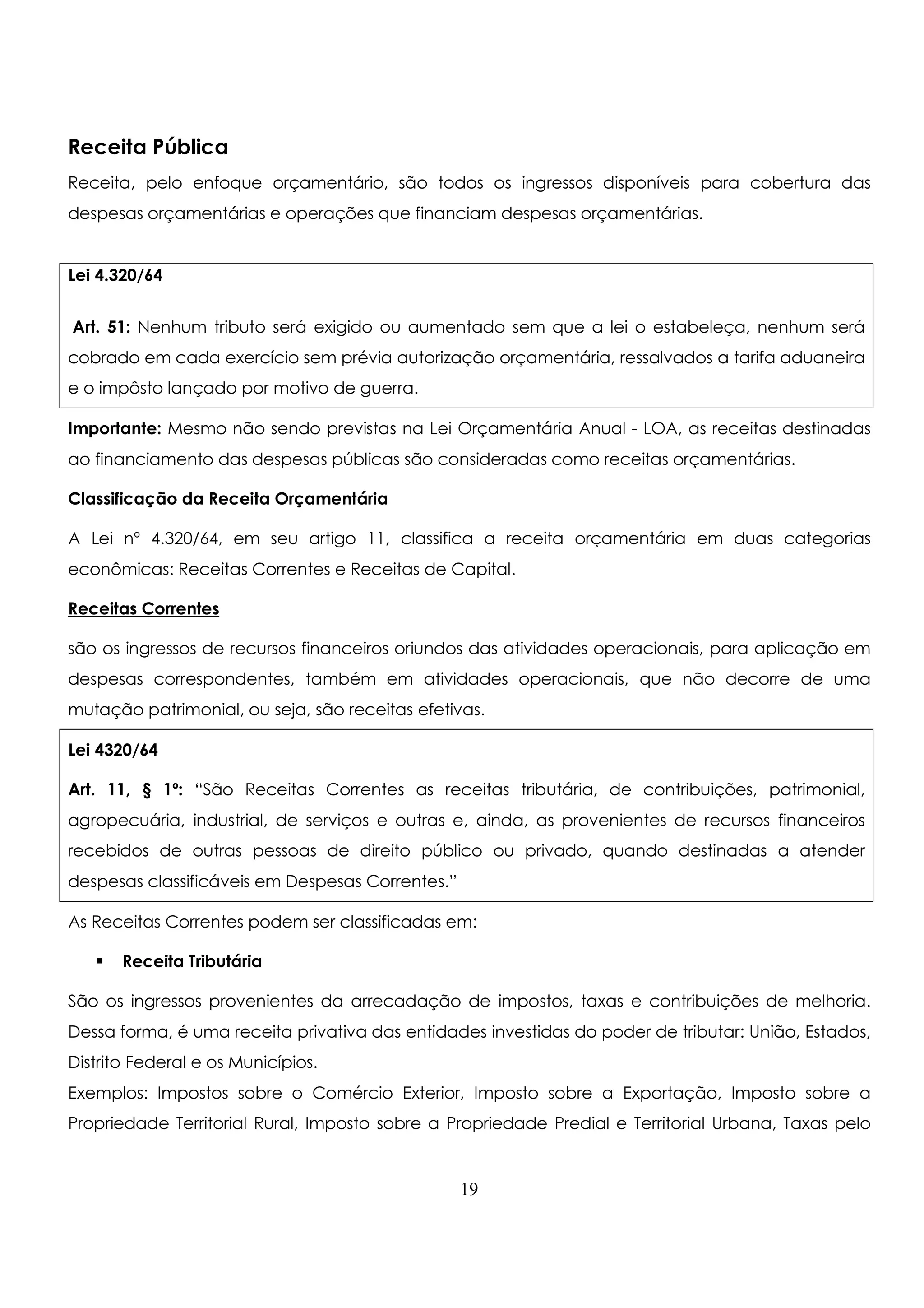 Receita Pública 
Receita, pelo enfoque orçamentário, são todos os ingressos disponíveis para cobertura das 
despesas orçamentárias e operações que financiam despesas orçamentárias. 
Lei 4.320/64 
Art. 51: Nenhum tributo será exigido ou aumentado sem que a lei o estabeleça, nenhum será 
cobrado em cada exercício sem prévia autorização orçamentária, ressalvados a tarifa aduaneira 
e o impôsto lançado por motivo de guerra. 
Importante: Mesmo não sendo previstas na Lei Orçamentária Anual - LOA, as receitas destinadas 
ao financiamento das despesas públicas são consideradas como receitas orçamentárias. 
Classificação da Receita Orçamentária 
A Lei nº 4.320/64, em seu artigo 11, classifica a receita orçamentária em duas categorias 
econômicas: Receitas Correntes e Receitas de Capital. 
Receitas Correntes 
são os ingressos de recursos financeiros oriundos das atividades operacionais, para aplicação em 
despesas correspondentes, também em atividades operacionais, que não decorre de uma 
mutação patrimonial, ou seja, são receitas efetivas. 
Lei 4320/64 
Art. 11, § 1º: “São Receitas Correntes as receitas tributária, de contribuições, patrimonial, 
agropecuária, industrial, de serviços e outras e, ainda, as provenientes de recursos financeiros 
recebidos de outras pessoas de direito público ou privado, quando destinadas a atender 
despesas classificáveis em Despesas Correntes.” 
As Receitas Correntes podem ser classificadas em: 
 Receita Tributária 
São os ingressos provenientes da arrecadação de impostos, taxas e contribuições de melhoria. 
Dessa forma, é uma receita privativa das entidades investidas do poder de tributar: União, Estados, 
Distrito Federal e os Municípios. 
Exemplos: Impostos sobre o Comércio Exterior, Imposto sobre a Exportação, Imposto sobre a 
Propriedade Territorial Rural, Imposto sobre a Propriedade Predial e Territorial Urbana, Taxas pelo 
19 
 
