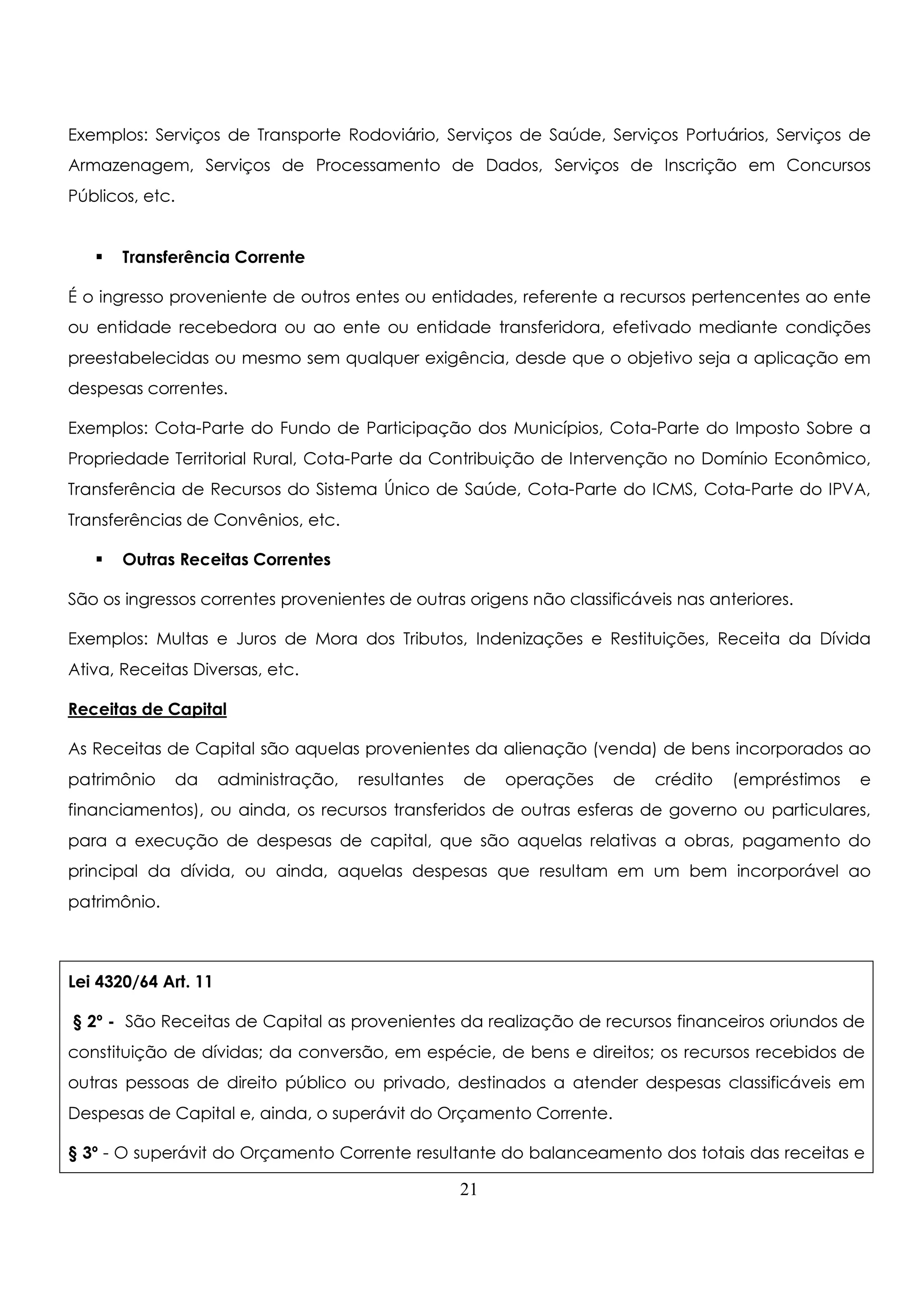 Exemplos: Serviços de Transporte Rodoviário, Serviços de Saúde, Serviços Portuários, Serviços de 
Armazenagem, Serviços de Processamento de Dados, Serviços de Inscrição em Concursos 
Públicos, etc. 
 Transferência Corrente 
É o ingresso proveniente de outros entes ou entidades, referente a recursos pertencentes ao ente 
ou entidade recebedora ou ao ente ou entidade transferidora, efetivado mediante condições 
preestabelecidas ou mesmo sem qualquer exigência, desde que o objetivo seja a aplicação em 
despesas correntes. 
Exemplos: Cota-Parte do Fundo de Participação dos Municípios, Cota-Parte do Imposto Sobre a 
Propriedade Territorial Rural, Cota-Parte da Contribuição de Intervenção no Domínio Econômico, 
Transferência de Recursos do Sistema Único de Saúde, Cota-Parte do ICMS, Cota-Parte do IPVA, 
Transferências de Convênios, etc. 
 Outras Receitas Correntes 
São os ingressos correntes provenientes de outras origens não classificáveis nas anteriores. 
Exemplos: Multas e Juros de Mora dos Tributos, Indenizações e Restituições, Receita da Dívida 
Ativa, Receitas Diversas, etc. 
Receitas de Capital 
As Receitas de Capital são aquelas provenientes da alienação (venda) de bens incorporados ao 
patrimônio da administração, resultantes de operações de crédito (empréstimos e 
financiamentos), ou ainda, os recursos transferidos de outras esferas de governo ou particulares, 
para a execução de despesas de capital, que são aquelas relativas a obras, pagamento do 
principal da dívida, ou ainda, aquelas despesas que resultam em um bem incorporável ao 
patrimônio. 
Lei 4320/64 Art. 11 
§ 2º - São Receitas de Capital as provenientes da realização de recursos financeiros oriundos de 
constituição de dívidas; da conversão, em espécie, de bens e direitos; os recursos recebidos de 
outras pessoas de direito público ou privado, destinados a atender despesas classificáveis em 
Despesas de Capital e, ainda, o superávit do Orçamento Corrente. 
§ 3º - O superávit do Orçamento Corrente resultante do balanceamento dos totais das receitas e 
21 
 