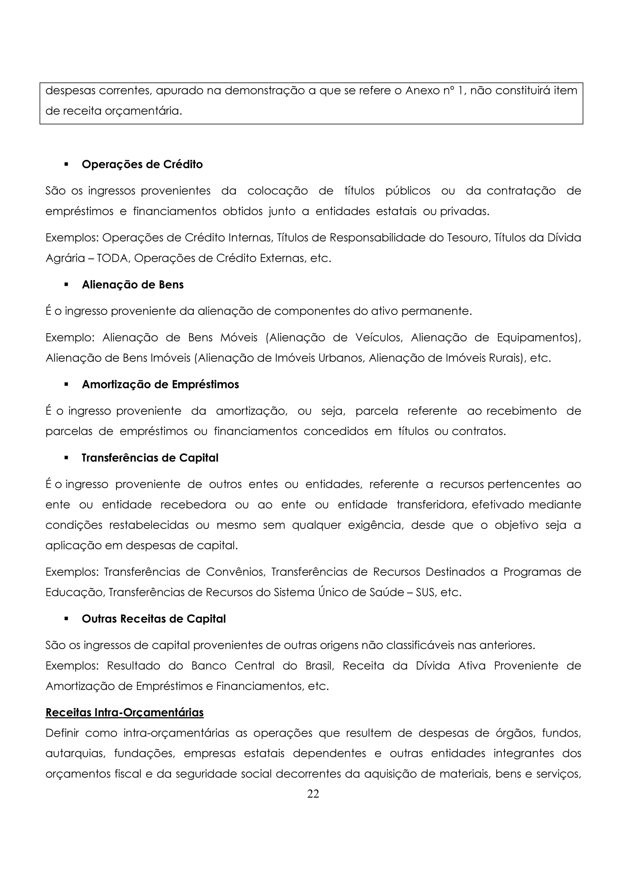 despesas correntes, apurado na demonstração a que se refere o Anexo nº 1, não constituirá item 
de receita orçamentária. 
 Operações de Crédito 
São os ingressos provenientes da colocação de títulos públicos ou da contratação de 
empréstimos e financiamentos obtidos junto a entidades estatais ou privadas. 
Exemplos: Operações de Crédito Internas, Títulos de Responsabilidade do Tesouro, Títulos da Dívida 
Agrária – TODA, Operações de Crédito Externas, etc. 
 Alienação de Bens 
É o ingresso proveniente da alienação de componentes do ativo permanente. 
Exemplo: Alienação de Bens Móveis (Alienação de Veículos, Alienação de Equipamentos), 
Alienação de Bens Imóveis (Alienação de Imóveis Urbanos, Alienação de Imóveis Rurais), etc. 
 Amortização de Empréstimos 
É o ingresso proveniente da amortização, ou seja, parcela referente ao recebimento de 
parcelas de empréstimos ou financiamentos concedidos em títulos ou contratos. 
 Transferências de Capital 
É o ingresso proveniente de outros entes ou entidades, referente a recursos pertencentes ao 
ente ou entidade recebedora ou ao ente ou entidade transferidora, efetivado mediante 
condições restabelecidas ou mesmo sem qualquer exigência, desde que o objetivo seja a 
aplicação em despesas de capital. 
Exemplos: Transferências de Convênios, Transferências de Recursos Destinados a Programas de 
Educação, Transferências de Recursos do Sistema Único de Saúde – SUS, etc. 
 Outras Receitas de Capital 
São os ingressos de capital provenientes de outras origens não classificáveis nas anteriores. 
Exemplos: Resultado do Banco Central do Brasil, Receita da Dívida Ativa Proveniente de 
Amortização de Empréstimos e Financiamentos, etc. 
Receitas Intra-Orçamentárias 
Definir como intra-orçamentárias as operações que resultem de despesas de órgãos, fundos, 
autarquias, fundações, empresas estatais dependentes e outras entidades integrantes dos 
orçamentos fiscal e da seguridade social decorrentes da aquisição de materiais, bens e serviços, 
22 
 