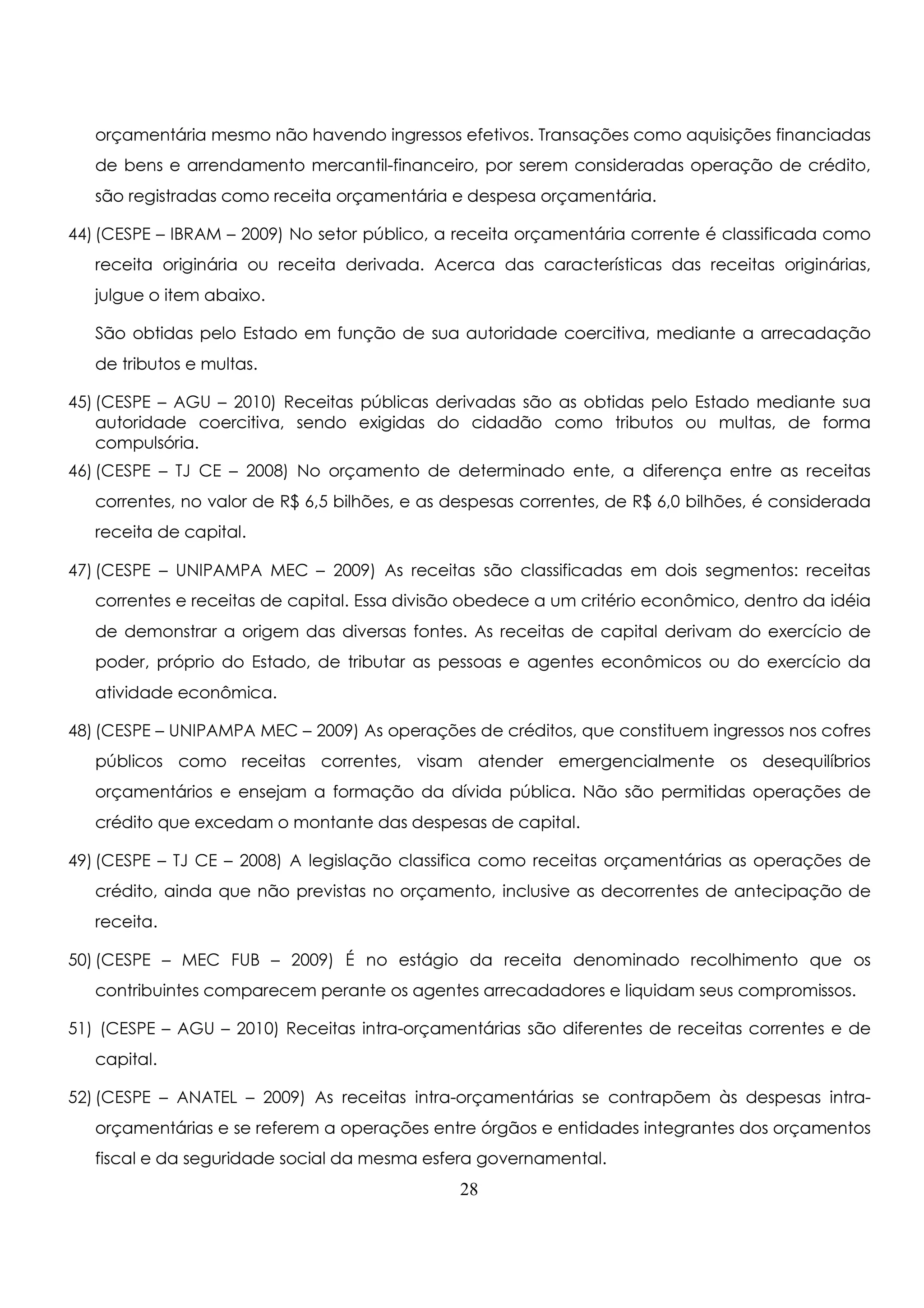 orçamentária mesmo não havendo ingressos efetivos. Transações como aquisições financiadas 
de bens e arrendamento mercantil-financeiro, por serem consideradas operação de crédito, 
são registradas como receita orçamentária e despesa orçamentária. 
44) (CESPE – IBRAM – 2009) No setor público, a receita orçamentária corrente é classificada como 
receita originária ou receita derivada. Acerca das características das receitas originárias, 
julgue o item abaixo. 
São obtidas pelo Estado em função de sua autoridade coercitiva, mediante a arrecadação 
de tributos e multas. 
45) (CESPE – AGU – 2010) Receitas públicas derivadas são as obtidas pelo Estado mediante sua 
autoridade coercitiva, sendo exigidas do cidadão como tributos ou multas, de forma 
compulsória. 
46) (CESPE – TJ CE – 2008) No orçamento de determinado ente, a diferença entre as receitas 
correntes, no valor de R$ 6,5 bilhões, e as despesas correntes, de R$ 6,0 bilhões, é considerada 
receita de capital. 
47) (CESPE – UNIPAMPA MEC – 2009) As receitas são classificadas em dois segmentos: receitas 
correntes e receitas de capital. Essa divisão obedece a um critério econômico, dentro da idéia 
de demonstrar a origem das diversas fontes. As receitas de capital derivam do exercício de 
poder, próprio do Estado, de tributar as pessoas e agentes econômicos ou do exercício da 
atividade econômica. 
48) (CESPE – UNIPAMPA MEC – 2009) As operações de créditos, que constituem ingressos nos cofres 
públicos como receitas correntes, visam atender emergencialmente os desequilíbrios 
orçamentários e ensejam a formação da dívida pública. Não são permitidas operações de 
crédito que excedam o montante das despesas de capital. 
49) (CESPE – TJ CE – 2008) A legislação classifica como receitas orçamentárias as operações de 
crédito, ainda que não previstas no orçamento, inclusive as decorrentes de antecipação de 
receita. 
50) (CESPE – MEC FUB – 2009) É no estágio da receita denominado recolhimento que os 
contribuintes comparecem perante os agentes arrecadadores e liquidam seus compromissos. 
51) (CESPE – AGU – 2010) Receitas intra-orçamentárias são diferentes de receitas correntes e de 
capital. 
52) (CESPE – ANATEL – 2009) As receitas intra-orçamentárias se contrapõem às despesas intra-orçamentárias 
e se referem a operações entre órgãos e entidades integrantes dos orçamentos 
fiscal e da seguridade social da mesma esfera governamental. 
28 
 