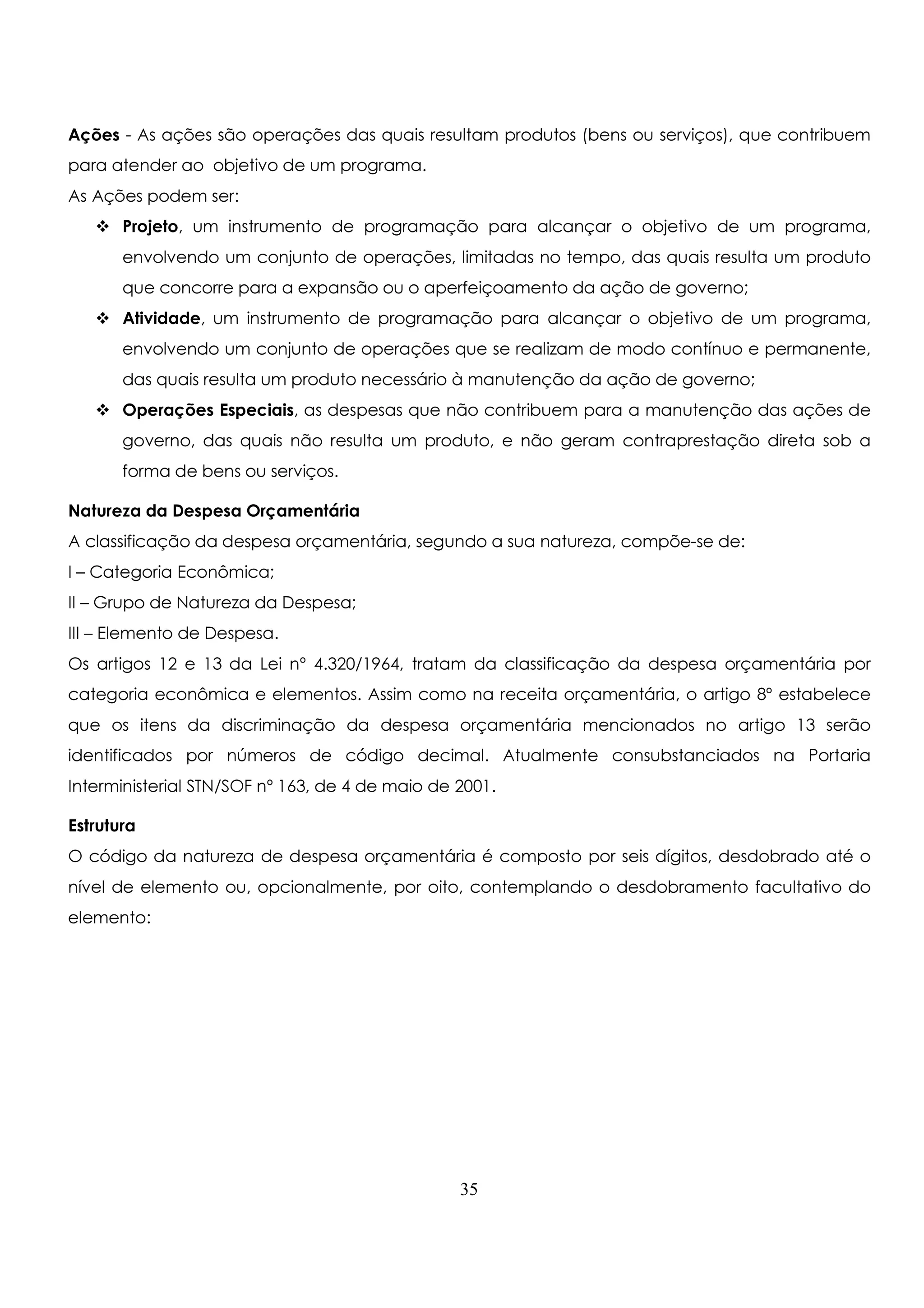 Ações - As ações são operações das quais resultam produtos (bens ou serviços), que contribuem 
para atender ao objetivo de um programa. 
As Ações podem ser: 
 Projeto, um instrumento de programação para alcançar o objetivo de um programa, 
envolvendo um conjunto de operações, limitadas no tempo, das quais resulta um produto 
que concorre para a expansão ou o aperfeiçoamento da ação de governo; 
 Atividade, um instrumento de programação para alcançar o objetivo de um programa, 
envolvendo um conjunto de operações que se realizam de modo contínuo e permanente, 
das quais resulta um produto necessário à manutenção da ação de governo; 
 Operações Especiais, as despesas que não contribuem para a manutenção das ações de 
governo, das quais não resulta um produto, e não geram contraprestação direta sob a 
forma de bens ou serviços. 
Natureza da Despesa Orçamentária 
A classificação da despesa orçamentária, segundo a sua natureza, compõe-se de: 
I – Categoria Econômica; 
II – Grupo de Natureza da Despesa; 
III – Elemento de Despesa. 
Os artigos 12 e 13 da Lei nº 4.320/1964, tratam da classificação da despesa orçamentária por 
categoria econômica e elementos. Assim como na receita orçamentária, o artigo 8º estabelece 
que os itens da discriminação da despesa orçamentária mencionados no artigo 13 serão 
identificados por números de código decimal. Atualmente consubstanciados na Portaria 
Interministerial STN/SOF nº 163, de 4 de maio de 2001. 
Estrutura 
O código da natureza de despesa orçamentária é composto por seis dígitos, desdobrado até o 
nível de elemento ou, opcionalmente, por oito, contemplando o desdobramento facultativo do 
elemento: 
35 
 
