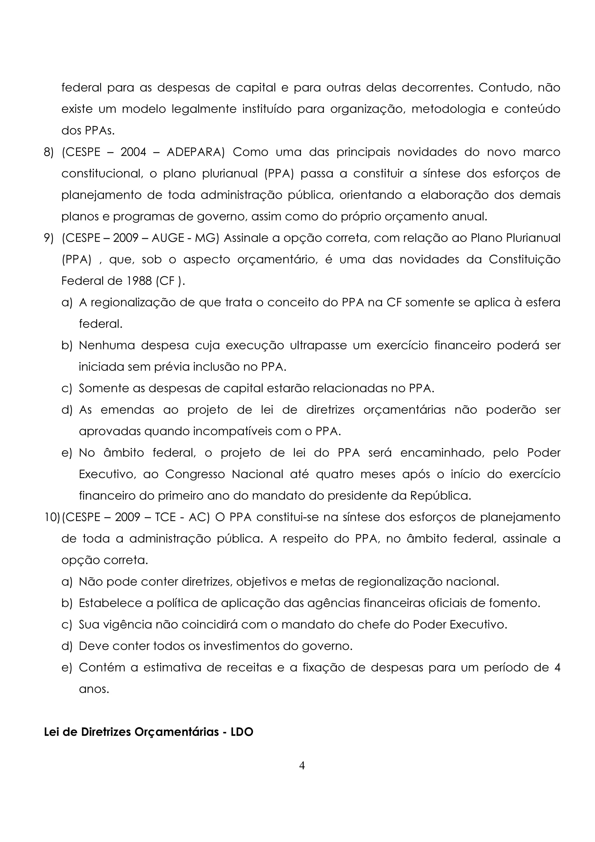 federal para as despesas de capital e para outras delas decorrentes. Contudo, não 
existe um modelo legalmente instituído para organização, metodologia e conteúdo 
dos PPAs. 
8) (CESPE – 2004 – ADEPARA) Como uma das principais novidades do novo marco 
constitucional, o plano plurianual (PPA) passa a constituir a síntese dos esforços de 
planejamento de toda administração pública, orientando a elaboração dos demais 
planos e programas de governo, assim como do próprio orçamento anual. 
9) (CESPE – 2009 – AUGE - MG) Assinale a opção correta, com relação ao Plano Plurianual 
(PPA) , que, sob o aspecto orçamentário, é uma das novidades da Constituição 
Federal de 1988 (CF ). 
a) A regionalização de que trata o conceito do PPA na CF somente se aplica à esfera 
federal. 
b) Nenhuma despesa cuja execução ultrapasse um exercício financeiro poderá ser 
iniciada sem prévia inclusão no PPA. 
c) Somente as despesas de capital estarão relacionadas no PPA. 
d) As emendas ao projeto de lei de diretrizes orçamentárias não poderão ser 
aprovadas quando incompatíveis com o PPA. 
e) No âmbito federal, o projeto de lei do PPA será encaminhado, pelo Poder 
Executivo, ao Congresso Nacional até quatro meses após o início do exercício 
financeiro do primeiro ano do mandato do presidente da República. 
10) (CESPE – 2009 – TCE - AC) O PPA constitui-se na síntese dos esforços de planejamento 
de toda a administração pública. A respeito do PPA, no âmbito federal, assinale a 
opção correta. 
a) Não pode conter diretrizes, objetivos e metas de regionalização nacional. 
b) Estabelece a política de aplicação das agências financeiras oficiais de fomento. 
c) Sua vigência não coincidirá com o mandato do chefe do Poder Executivo. 
d) Deve conter todos os investimentos do governo. 
e) Contém a estimativa de receitas e a fixação de despesas para um período de 4 
4 
anos. 
Lei de Diretrizes Orçamentárias - LDO 
 