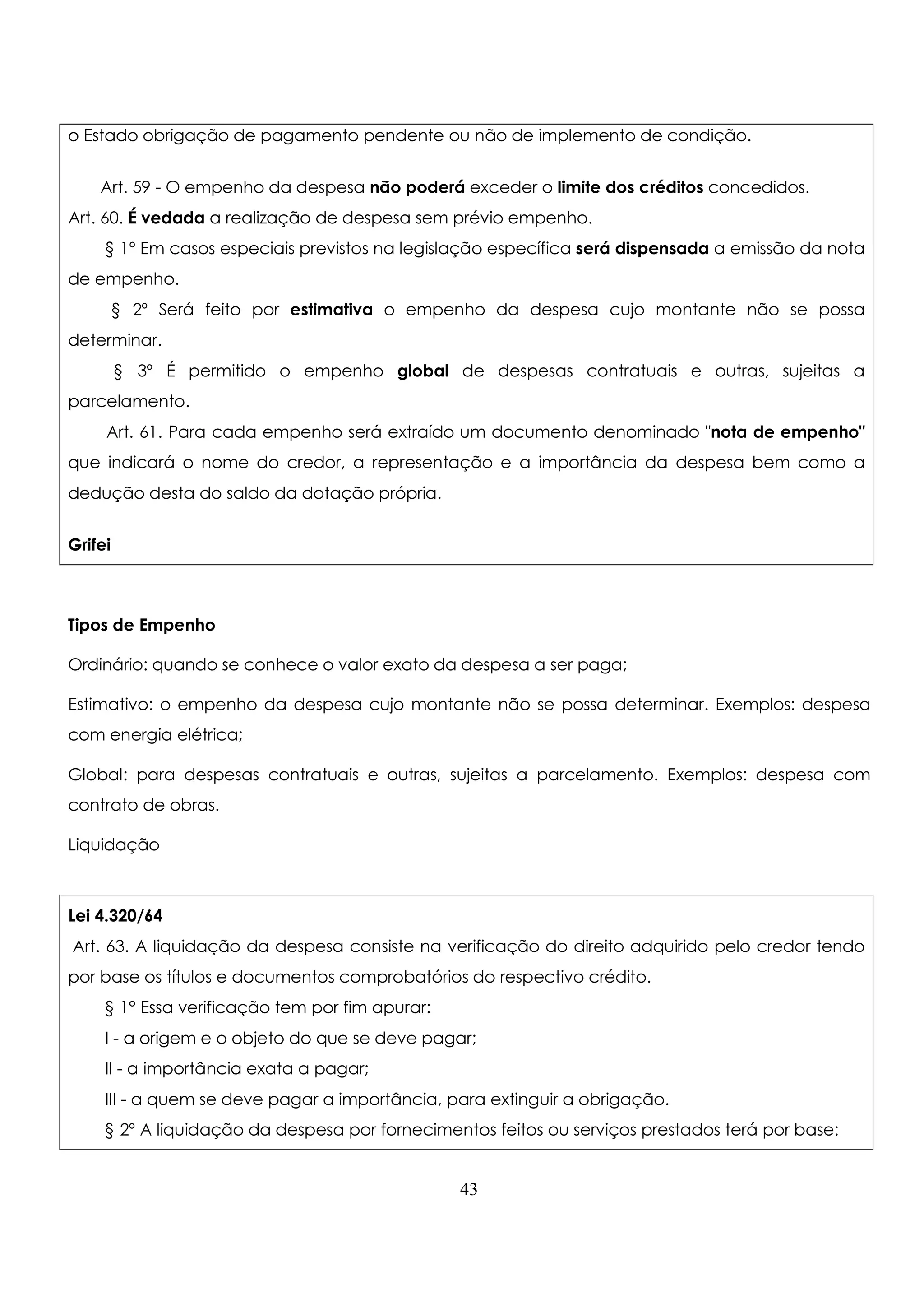 o Estado obrigação de pagamento pendente ou não de implemento de condição. 
Art. 59 - O empenho da despesa não poderá exceder o limite dos créditos concedidos. 
Art. 60. É vedada a realização de despesa sem prévio empenho. 
§ 1º Em casos especiais previstos na legislação específica será dispensada a emissão da nota 
de empenho. 
§ 2º Será feito por estimativa o empenho da despesa cujo montante não se possa 
43 
determinar. 
§ 3º É permitido o empenho global de despesas contratuais e outras, sujeitas a 
parcelamento. 
Art. 61. Para cada empenho será extraído um documento denominado nota de empenho 
que indicará o nome do credor, a representação e a importância da despesa bem como a 
dedução desta do saldo da dotação própria. 
Grifei 
Tipos de Empenho 
Ordinário: quando se conhece o valor exato da despesa a ser paga; 
Estimativo: o empenho da despesa cujo montante não se possa determinar. Exemplos: despesa 
com energia elétrica; 
Global: para despesas contratuais e outras, sujeitas a parcelamento. Exemplos: despesa com 
contrato de obras. 
Liquidação 
Lei 4.320/64 
Art. 63. A liquidação da despesa consiste na verificação do direito adquirido pelo credor tendo 
por base os títulos e documentos comprobatórios do respectivo crédito. 
§ 1° Essa verificação tem por fim apurar: 
I - a origem e o objeto do que se deve pagar; 
II - a importância exata a pagar; 
III - a quem se deve pagar a importância, para extinguir a obrigação. 
§ 2º A liquidação da despesa por fornecimentos feitos ou serviços prestados terá por base: 
 