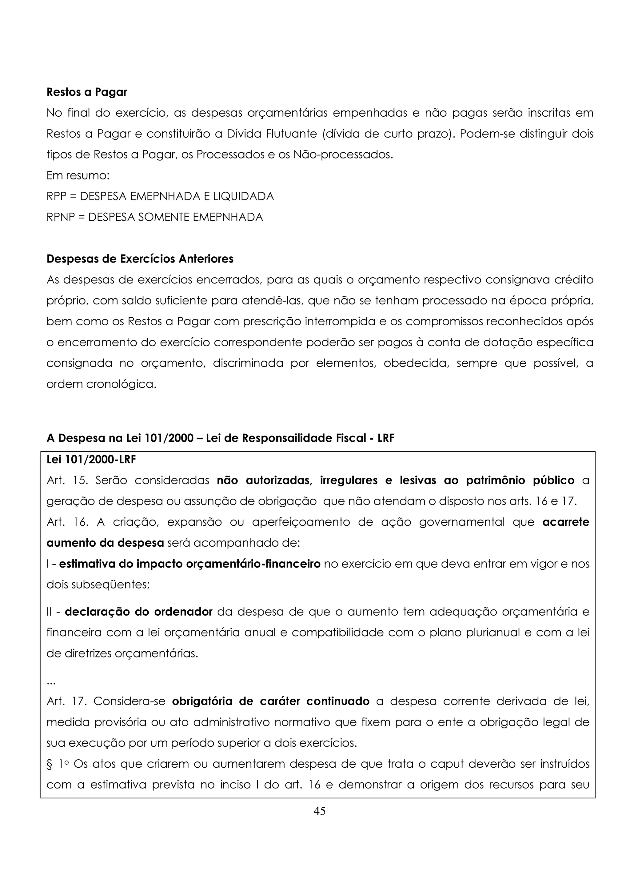 Restos a Pagar 
No final do exercício, as despesas orçamentárias empenhadas e não pagas serão inscritas em 
Restos a Pagar e constituirão a Dívida Flutuante (dívida de curto prazo). Podem-se distinguir dois 
tipos de Restos a Pagar, os Processados e os Não-processados. 
Em resumo: 
RPP = DESPESA EMEPNHADA E LIQUIDADA 
RPNP = DESPESA SOMENTE EMEPNHADA 
Despesas de Exercícios Anteriores 
As despesas de exercícios encerrados, para as quais o orçamento respectivo consignava crédito 
próprio, com saldo suficiente para atendê-las, que não se tenham processado na época própria, 
bem como os Restos a Pagar com prescrição interrompida e os compromissos reconhecidos após 
o encerramento do exercício correspondente poderão ser pagos à conta de dotação específica 
consignada no orçamento, discriminada por elementos, obedecida, sempre que possível, a 
ordem cronológica. 
A Despesa na Lei 101/2000 – Lei de Responsailidade Fiscal - LRF 
Lei 101/2000-LRF 
Art. 15. Serão consideradas não autorizadas, irregulares e lesivas ao patrimônio público a 
geração de despesa ou assunção de obrigação que não atendam o disposto nos arts. 16 e 17. 
Art. 16. A criação, expansão ou aperfeiçoamento de ação governamental que acarrete 
aumento da despesa será acompanhado de: 
I - estimativa do impacto orçamentário-financeiro no exercício em que deva entrar em vigor e nos 
dois subseqüentes; 
II - declaração do ordenador da despesa de que o aumento tem adequação orçamentária e 
financeira com a lei orçamentária anual e compatibilidade com o plano plurianual e com a lei 
de diretrizes orçamentárias. 
... 
Art. 17. Considera-se obrigatória de caráter continuado a despesa corrente derivada de lei, 
medida provisória ou ato administrativo normativo que fixem para o ente a obrigação legal de 
sua execução por um período superior a dois exercícios. 
§ 1o Os atos que criarem ou aumentarem despesa de que trata o caput deverão ser instruídos 
com a estimativa prevista no inciso I do art. 16 e demonstrar a origem dos recursos para seu 
45 
 