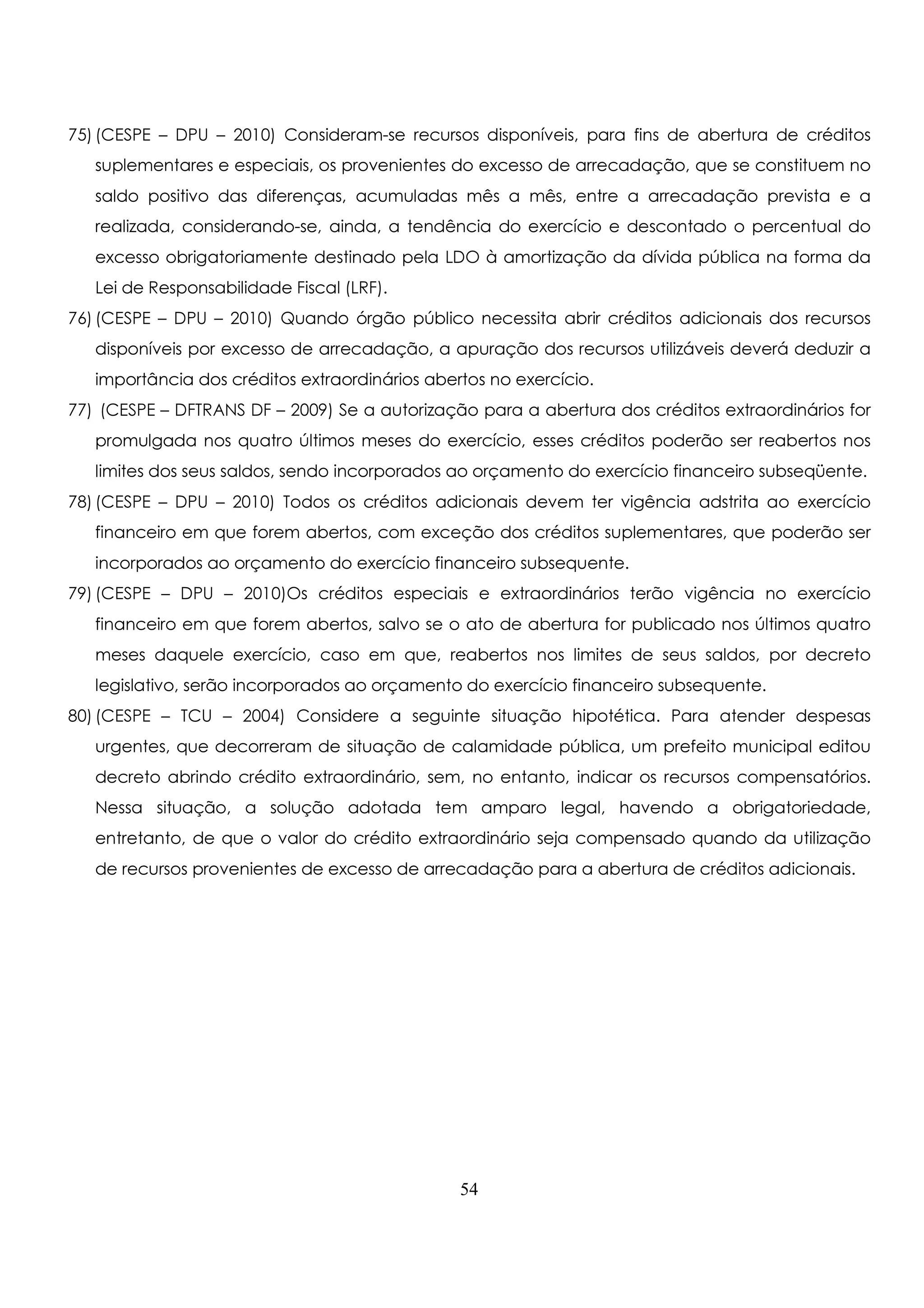 75) (CESPE – DPU – 2010) Consideram-se recursos disponíveis, para fins de abertura de créditos 
suplementares e especiais, os provenientes do excesso de arrecadação, que se constituem no 
saldo positivo das diferenças, acumuladas mês a mês, entre a arrecadação prevista e a 
realizada, considerando-se, ainda, a tendência do exercício e descontado o percentual do 
excesso obrigatoriamente destinado pela LDO à amortização da dívida pública na forma da 
Lei de Responsabilidade Fiscal (LRF). 
76) (CESPE – DPU – 2010) Quando órgão público necessita abrir créditos adicionais dos recursos 
disponíveis por excesso de arrecadação, a apuração dos recursos utilizáveis deverá deduzir a 
importância dos créditos extraordinários abertos no exercício. 
77) (CESPE – DFTRANS DF – 2009) Se a autorização para a abertura dos créditos extraordinários for 
promulgada nos quatro últimos meses do exercício, esses créditos poderão ser reabertos nos 
limites dos seus saldos, sendo incorporados ao orçamento do exercício financeiro subseqüente. 
78) (CESPE – DPU – 2010) Todos os créditos adicionais devem ter vigência adstrita ao exercício 
financeiro em que forem abertos, com exceção dos créditos suplementares, que poderão ser 
incorporados ao orçamento do exercício financeiro subsequente. 
79) (CESPE – DPU – 2010)Os créditos especiais e extraordinários terão vigência no exercício 
financeiro em que forem abertos, salvo se o ato de abertura for publicado nos últimos quatro 
meses daquele exercício, caso em que, reabertos nos limites de seus saldos, por decreto 
legislativo, serão incorporados ao orçamento do exercício financeiro subsequente. 
80) (CESPE – TCU – 2004) Considere a seguinte situação hipotética. Para atender despesas 
urgentes, que decorreram de situação de calamidade pública, um prefeito municipal editou 
decreto abrindo crédito extraordinário, sem, no entanto, indicar os recursos compensatórios. 
Nessa situação, a solução adotada tem amparo legal, havendo a obrigatoriedade, 
entretanto, de que o valor do crédito extraordinário seja compensado quando da utilização 
de recursos provenientes de excesso de arrecadação para a abertura de créditos adicionais. 
54 
 