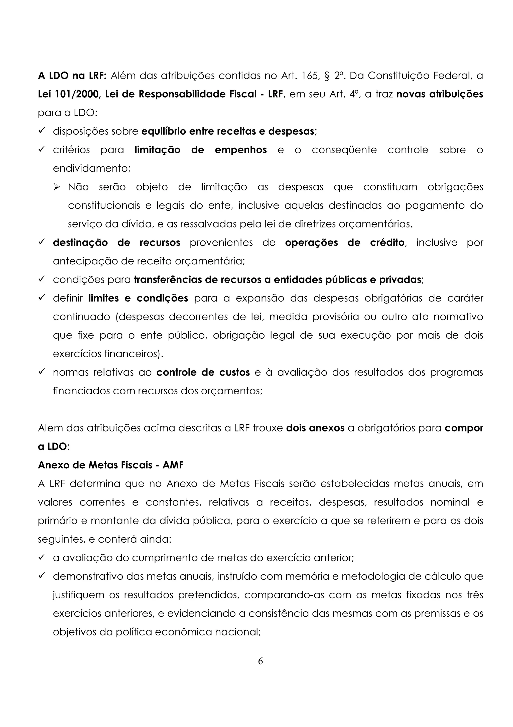 A LDO na LRF: Além das atribuições contidas no Art. 165, § 2º. Da Constituição Federal, a 
Lei 101/2000, Lei de Responsabilidade Fiscal - LRF, em seu Art. 4º, a traz novas atribuições 
para a LDO: 
 disposições sobre equilíbrio entre receitas e despesas; 
 critérios para limitação de empenhos e o conseqüente controle sobre o 
endividamento; 
 Não serão objeto de limitação as despesas que constituam obrigações 
constitucionais e legais do ente, inclusive aquelas destinadas ao pagamento do 
serviço da dívida, e as ressalvadas pela lei de diretrizes orçamentárias. 
 destinação de recursos provenientes de operações de crédito, inclusive por 
antecipação de receita orçamentária; 
 condições para transferências de recursos a entidades públicas e privadas; 
 definir limites e condições para a expansão das despesas obrigatórias de caráter 
continuado (despesas decorrentes de lei, medida provisória ou outro ato normativo 
que fixe para o ente público, obrigação legal de sua execução por mais de dois 
exercícios financeiros). 
 normas relativas ao controle de custos e à avaliação dos resultados dos programas 
financiados com recursos dos orçamentos; 
Alem das atribuições acima descritas a LRF trouxe dois anexos a obrigatórios para compor 
a LDO: 
Anexo de Metas Fiscais - AMF 
A LRF determina que no Anexo de Metas Fiscais serão estabelecidas metas anuais, em 
valores correntes e constantes, relativas a receitas, despesas, resultados nominal e 
primário e montante da dívida pública, para o exercício a que se referirem e para os dois 
seguintes, e conterá ainda: 
 a avaliação do cumprimento de metas do exercício anterior; 
 demonstrativo das metas anuais, instruído com memória e metodologia de cálculo que 
justifiquem os resultados pretendidos, comparando-as com as metas fixadas nos três 
exercícios anteriores, e evidenciando a consistência das mesmas com as premissas e os 
objetivos da política econômica nacional; 
6 
 