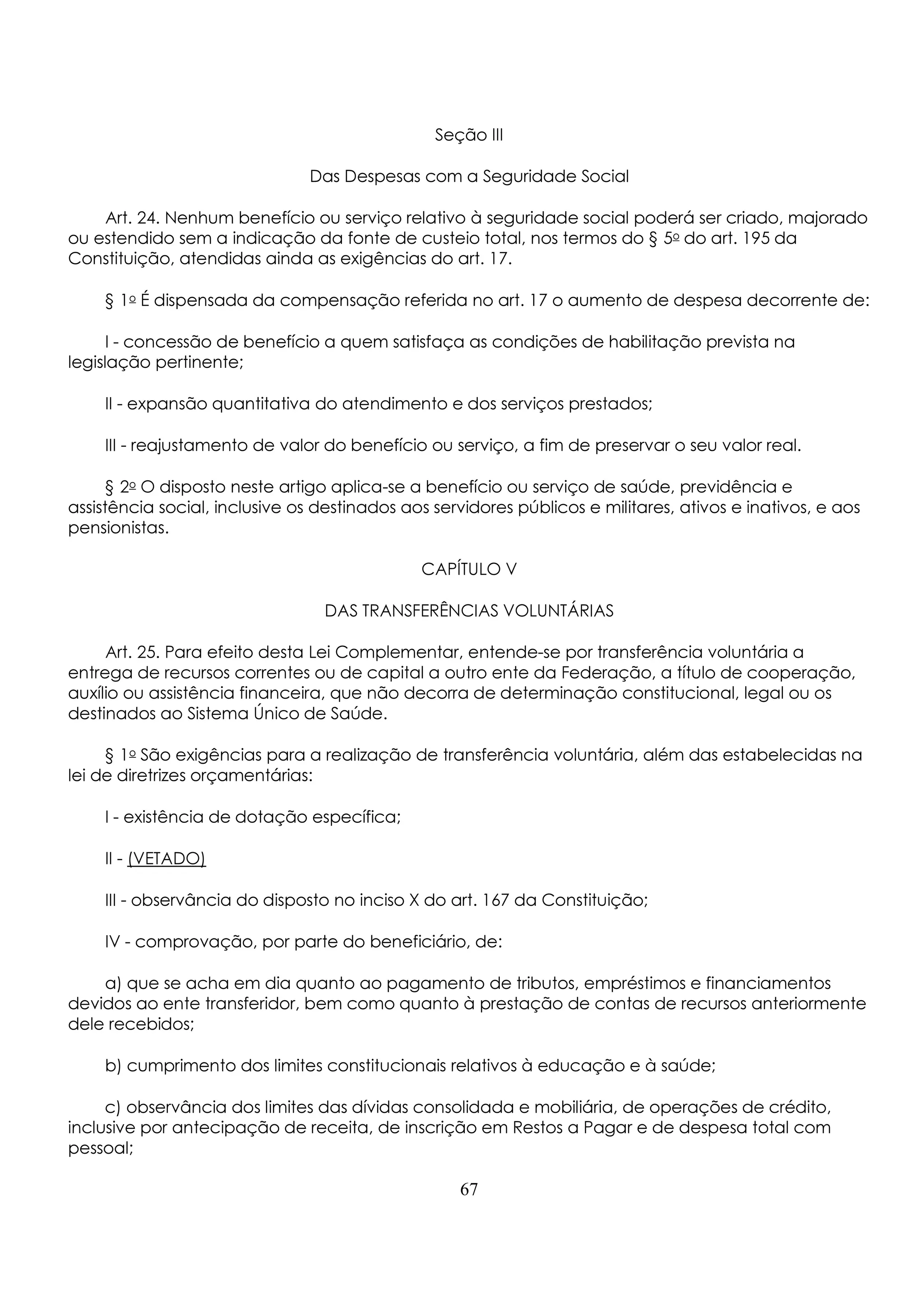 Seção III 
Das Despesas com a Seguridade Social 
Art. 24. Nenhum benefício ou serviço relativo à seguridade social poderá ser criado, majorado 
ou estendido sem a indicação da fonte de custeio total, nos termos do § 5o do art. 195 da 
Constituição, atendidas ainda as exigências do art. 17. 
§ 1o É dispensada da compensação referida no art. 17 o aumento de despesa decorrente de: 
I - concessão de benefício a quem satisfaça as condições de habilitação prevista na 
legislação pertinente; 
II - expansão quantitativa do atendimento e dos serviços prestados; 
III - reajustamento de valor do benefício ou serviço, a fim de preservar o seu valor real. 
§ 2o O disposto neste artigo aplica-se a benefício ou serviço de saúde, previdência e 
assistência social, inclusive os destinados aos servidores públicos e militares, ativos e inativos, e aos 
pensionistas. 
CAPÍTULO V 
DAS TRANSFERÊNCIAS VOLUNTÁRIAS 
Art. 25. Para efeito desta Lei Complementar, entende-se por transferência voluntária a 
entrega de recursos correntes ou de capital a outro ente da Federação, a título de cooperação, 
auxílio ou assistência financeira, que não decorra de determinação constitucional, legal ou os 
destinados ao Sistema Único de Saúde. 
§ 1o São exigências para a realização de transferência voluntária, além das estabelecidas na 
lei de diretrizes orçamentárias: 
I - existência de dotação específica; 
II - (VETADO) 
III - observância do disposto no inciso X do art. 167 da Constituição; 
IV - comprovação, por parte do beneficiário, de: 
a) que se acha em dia quanto ao pagamento de tributos, empréstimos e financiamentos 
devidos ao ente transferidor, bem como quanto à prestação de contas de recursos anteriormente 
dele recebidos; 
b) cumprimento dos limites constitucionais relativos à educação e à saúde; 
c) observância dos limites das dívidas consolidada e mobiliária, de operações de crédito, 
inclusive por antecipação de receita, de inscrição em Restos a Pagar e de despesa total com 
pessoal; 
67 
 