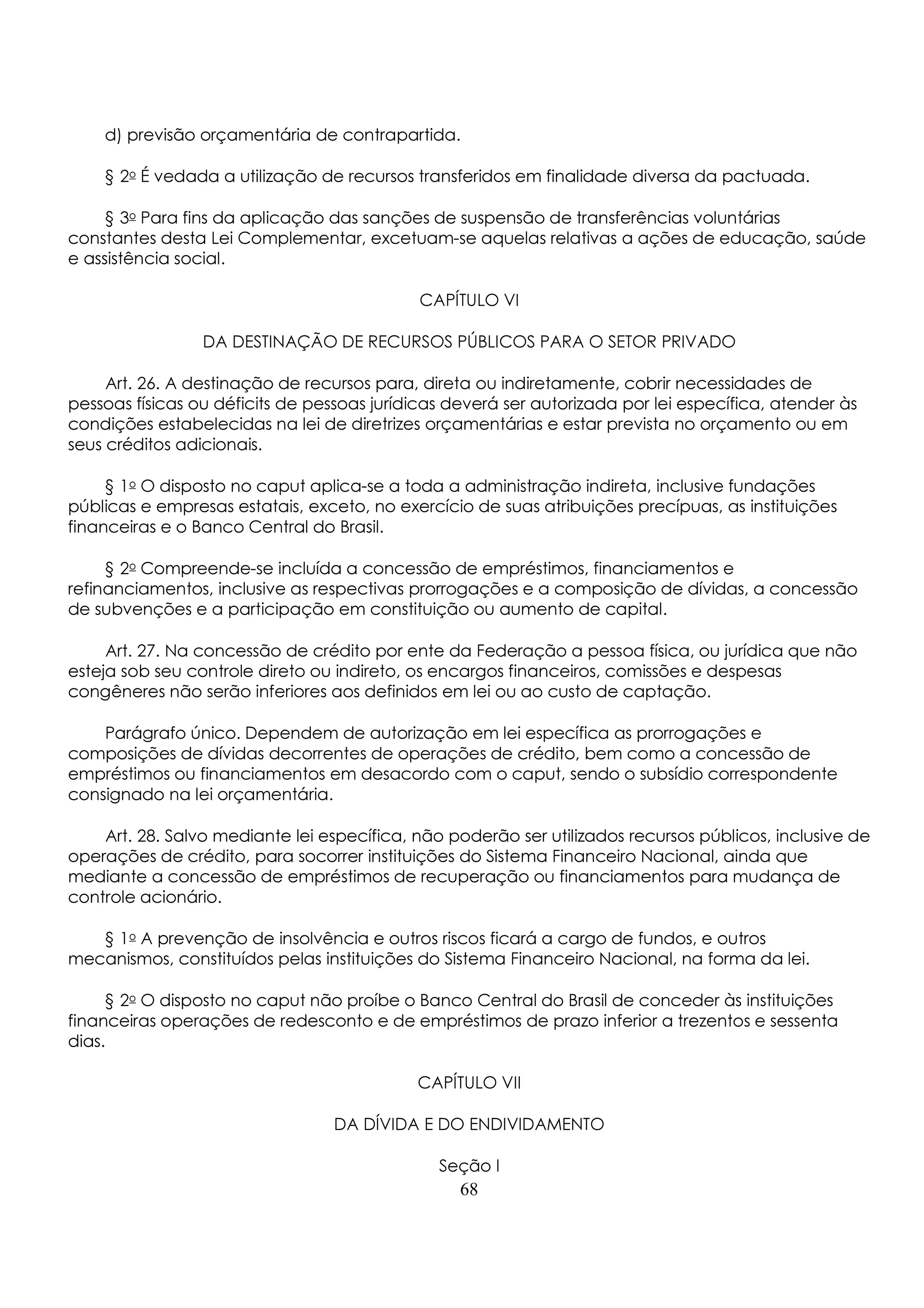 d) previsão orçamentária de contrapartida. 
§ 2o É vedada a utilização de recursos transferidos em finalidade diversa da pactuada. 
§ 3o Para fins da aplicação das sanções de suspensão de transferências voluntárias 
constantes desta Lei Complementar, excetuam-se aquelas relativas a ações de educação, saúde 
e assistência social. 
CAPÍTULO VI 
DA DESTINAÇÃO DE RECURSOS PÚBLICOS PARA O SETOR PRIVADO 
Art. 26. A destinação de recursos para, direta ou indiretamente, cobrir necessidades de 
pessoas físicas ou déficits de pessoas jurídicas deverá ser autorizada por lei específica, atender às 
condições estabelecidas na lei de diretrizes orçamentárias e estar prevista no orçamento ou em 
seus créditos adicionais. 
§ 1o O disposto no caput aplica-se a toda a administração indireta, inclusive fundações 
públicas e empresas estatais, exceto, no exercício de suas atribuições precípuas, as instituições 
financeiras e o Banco Central do Brasil. 
§ 2o Compreende-se incluída a concessão de empréstimos, financiamentos e 
refinanciamentos, inclusive as respectivas prorrogações e a composição de dívidas, a concessão 
de subvenções e a participação em constituição ou aumento de capital. 
Art. 27. Na concessão de crédito por ente da Federação a pessoa física, ou jurídica que não 
esteja sob seu controle direto ou indireto, os encargos financeiros, comissões e despesas 
congêneres não serão inferiores aos definidos em lei ou ao custo de captação. 
Parágrafo único. Dependem de autorização em lei específica as prorrogações e 
composições de dívidas decorrentes de operações de crédito, bem como a concessão de 
empréstimos ou financiamentos em desacordo com o caput, sendo o subsídio correspondente 
consignado na lei orçamentária. 
Art. 28. Salvo mediante lei específica, não poderão ser utilizados recursos públicos, inclusive de 
operações de crédito, para socorrer instituições do Sistema Financeiro Nacional, ainda que 
mediante a concessão de empréstimos de recuperação ou financiamentos para mudança de 
controle acionário. 
§ 1o A prevenção de insolvência e outros riscos ficará a cargo de fundos, e outros 
mecanismos, constituídos pelas instituições do Sistema Financeiro Nacional, na forma da lei. 
§ 2o O disposto no caput não proíbe o Banco Central do Brasil de conceder às instituições 
financeiras operações de redesconto e de empréstimos de prazo inferior a trezentos e sessenta 
dias. 
CAPÍTULO VII 
DA DÍVIDA E DO ENDIVIDAMENTO 
Seção I 
68 
 