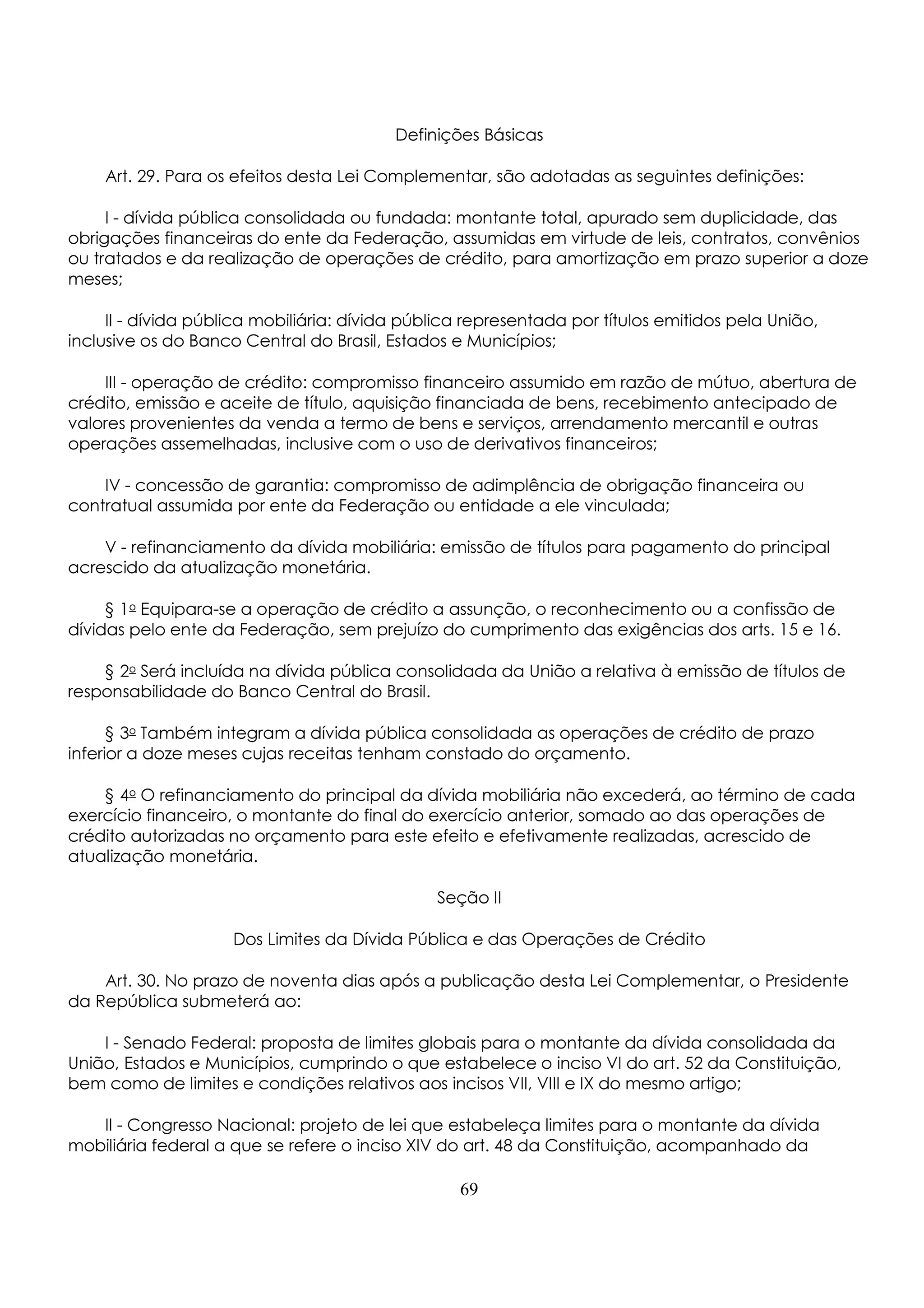 Definições Básicas 
Art. 29. Para os efeitos desta Lei Complementar, são adotadas as seguintes definições: 
I - dívida pública consolidada ou fundada: montante total, apurado sem duplicidade, das 
obrigações financeiras do ente da Federação, assumidas em virtude de leis, contratos, convênios 
ou tratados e da realização de operações de crédito, para amortização em prazo superior a doze 
meses; 
II - dívida pública mobiliária: dívida pública representada por títulos emitidos pela União, 
inclusive os do Banco Central do Brasil, Estados e Municípios; 
III - operação de crédito: compromisso financeiro assumido em razão de mútuo, abertura de 
crédito, emissão e aceite de título, aquisição financiada de bens, recebimento antecipado de 
valores provenientes da venda a termo de bens e serviços, arrendamento mercantil e outras 
operações assemelhadas, inclusive com o uso de derivativos financeiros; 
IV - concessão de garantia: compromisso de adimplência de obrigação financeira ou 
contratual assumida por ente da Federação ou entidade a ele vinculada; 
V - refinanciamento da dívida mobiliária: emissão de títulos para pagamento do principal 
acrescido da atualização monetária. 
§ 1o Equipara-se a operação de crédito a assunção, o reconhecimento ou a confissão de 
dívidas pelo ente da Federação, sem prejuízo do cumprimento das exigências dos arts. 15 e 16. 
§ 2o Será incluída na dívida pública consolidada da União a relativa à emissão de títulos de 
responsabilidade do Banco Central do Brasil. 
§ 3o Também integram a dívida pública consolidada as operações de crédito de prazo 
inferior a doze meses cujas receitas tenham constado do orçamento. 
§ 4o O refinanciamento do principal da dívida mobiliária não excederá, ao término de cada 
exercício financeiro, o montante do final do exercício anterior, somado ao das operações de 
crédito autorizadas no orçamento para este efeito e efetivamente realizadas, acrescido de 
atualização monetária. 
Seção II 
Dos Limites da Dívida Pública e das Operações de Crédito 
Art. 30. No prazo de noventa dias após a publicação desta Lei Complementar, o Presidente 
da República submeterá ao: 
I - Senado Federal: proposta de limites globais para o montante da dívida consolidada da 
União, Estados e Municípios, cumprindo o que estabelece o inciso VI do art. 52 da Constituição, 
bem como de limites e condições relativos aos incisos VII, VIII e IX do mesmo artigo; 
II - Congresso Nacional: projeto de lei que estabeleça limites para o montante da dívida 
mobiliária federal a que se refere o inciso XIV do art. 48 da Constituição, acompanhado da 
69 
 