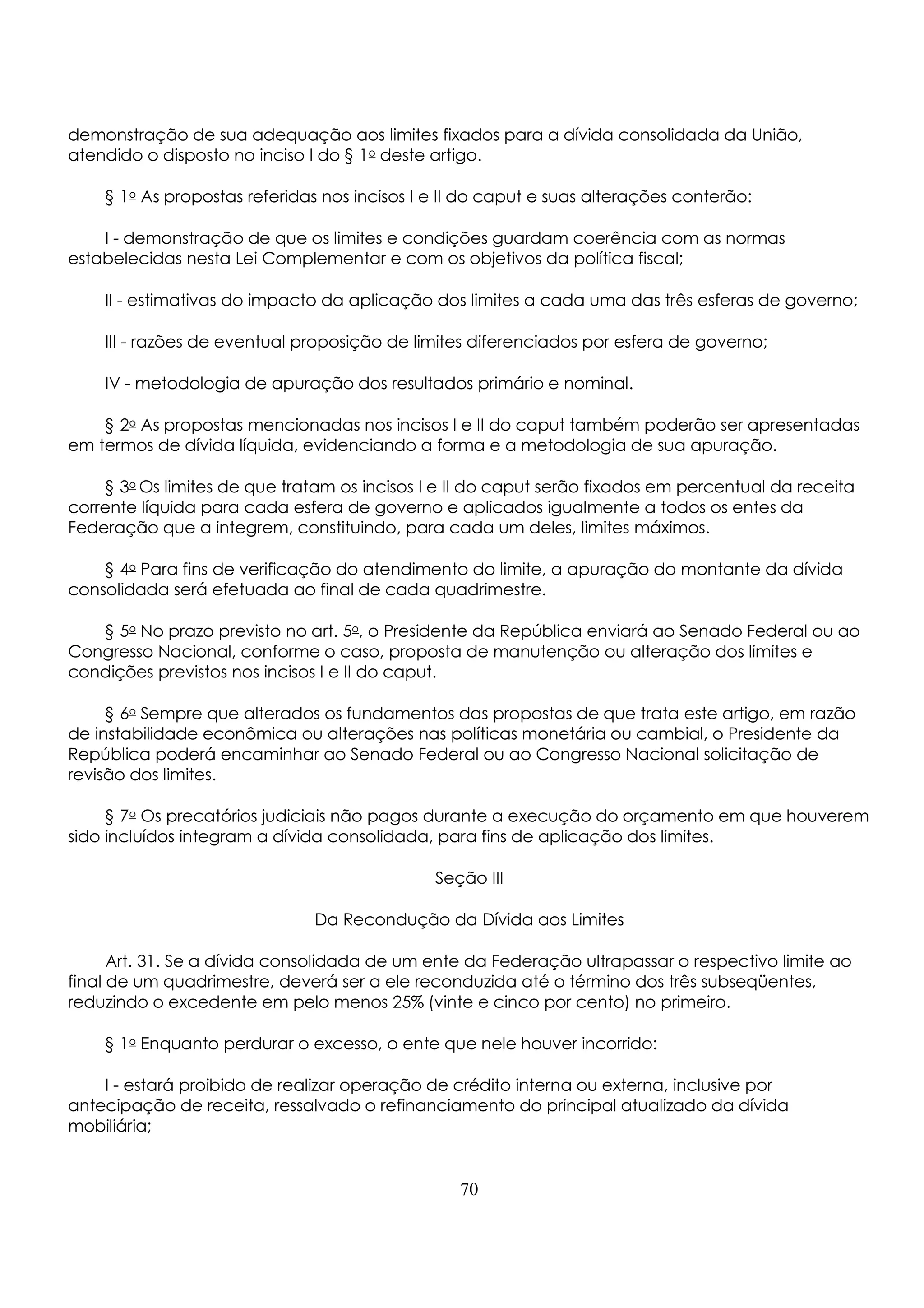demonstração de sua adequação aos limites fixados para a dívida consolidada da União, 
atendido o disposto no inciso I do § 1o deste artigo. 
§ 1o As propostas referidas nos incisos I e II do caput e suas alterações conterão: 
I - demonstração de que os limites e condições guardam coerência com as normas 
estabelecidas nesta Lei Complementar e com os objetivos da política fiscal; 
II - estimativas do impacto da aplicação dos limites a cada uma das três esferas de governo; 
III - razões de eventual proposição de limites diferenciados por esfera de governo; 
IV - metodologia de apuração dos resultados primário e nominal. 
§ 2o As propostas mencionadas nos incisos I e II do caput também poderão ser apresentadas 
em termos de dívida líquida, evidenciando a forma e a metodologia de sua apuração. 
§ 3o Os limites de que tratam os incisos I e II do caput serão fixados em percentual da receita 
corrente líquida para cada esfera de governo e aplicados igualmente a todos os entes da 
Federação que a integrem, constituindo, para cada um deles, limites máximos. 
§ 4o Para fins de verificação do atendimento do limite, a apuração do montante da dívida 
consolidada será efetuada ao final de cada quadrimestre. 
§ 5o No prazo previsto no art. 5o, o Presidente da República enviará ao Senado Federal ou ao 
Congresso Nacional, conforme o caso, proposta de manutenção ou alteração dos limites e 
condições previstos nos incisos I e II do caput. 
§ 6o Sempre que alterados os fundamentos das propostas de que trata este artigo, em razão 
de instabilidade econômica ou alterações nas políticas monetária ou cambial, o Presidente da 
República poderá encaminhar ao Senado Federal ou ao Congresso Nacional solicitação de 
revisão dos limites. 
§ 7o Os precatórios judiciais não pagos durante a execução do orçamento em que houverem 
sido incluídos integram a dívida consolidada, para fins de aplicação dos limites. 
Seção III 
Da Recondução da Dívida aos Limites 
Art. 31. Se a dívida consolidada de um ente da Federação ultrapassar o respectivo limite ao 
final de um quadrimestre, deverá ser a ele reconduzida até o término dos três subseqüentes, 
reduzindo o excedente em pelo menos 25% (vinte e cinco por cento) no primeiro. 
§ 1o Enquanto perdurar o excesso, o ente que nele houver incorrido: 
I - estará proibido de realizar operação de crédito interna ou externa, inclusive por 
antecipação de receita, ressalvado o refinanciamento do principal atualizado da dívida 
mobiliária; 
70 
 